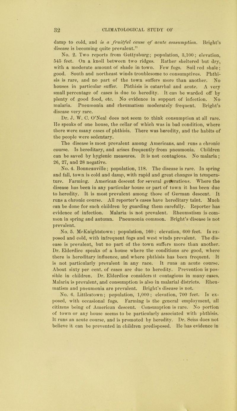 damp to cold, and is a fruitful cause of acute consumption. Bright’s disease is becoming quite prevalent.” No. 2. Two reports from Gettysburg; population, 3,100; elevation, 545 feet. On a knoll between two ridges. Rather sheltered but dry, with a moderate amount of shade in town. Few fogs. Soil red shale; good. South and northeast winds troublesome to consumptives. Phthi- sis is rare, and no part of the town suffers more than another. No houses in particular suffer. Phthisis is catarrhal and acute. A very small percentage of cases is due to heredity. It can be warded off by plenty of good food, etc. No evidence in support of infection. No malaria. Pneumonia and rheumatism moderately frequent. Bright’s disease very rare. Dr. J. W. C. O’Neal does not seem to think consumption at all rare. He speaks of one house, the cellar of which was in bad condition, where there were many cases of phthisis. There was heredity, and the habits of the people were sedentary. The disease is most prevalent among Americans, and runs a chronic course. Is hereditary, and arises frequently from pneumonia. Children can be saved by hygienic measures. It is not contagious. No malaria ; 26, 27, and 28 negative. No. 4. Bonneauville; population, 118. The disease is rare. In spring and fall, town is cold and damp, with rapid and great changes in tempera- ture. Farming. American descent for several geiferations. Where the disease has been in any particular house or part of town it has been due to heredity. It is most prevalent among those of German descent. It runs a chronic course. All reporter’s cases have hereditary taint. Much can be done for such children by guarding them carefully. Reporter has evidence of infection. Malaria is not prevalent. Rheumatism is com- mon in spring and autumn. Pneumonia common. Bright’s disease is not prevalent. No. 5. McKnightstown ; population, 160; elevation, 600 feet. Is ex- posed and cold, with infrequent fogs and west winds prevalent. The dis- ease is prevalent, but no part of the town suffers more than another. Dr. Elderdice speaks of a house where the conditions are good, where there is hereditary influence, and where phthisis has been frequent. It is not particularly prevalent in any race. It runs an acute course. About sixty per cent, of cases are due to heredity. Prevention is pos- sible in children. Dr. Elderdice considers it contagious in many cases. Malaria is prevalent, and consumption is also in malarial districts. Rheu- matism and pneumonia are prevalent. Bright’s disease is not. No. 6. Littlestown; population, 1,000; elevation, 700 feet. Is ex- posed, with occasional fogs. Farming is the general employment, all citizens being of American descent. Consumption is rare. No portion of town or any house seems to be particularly associated with phthisis. It runs an acute course, and is promoted by heredity. Dr. Seiss does not believe it can be prevented in children predisposed, lie has evidence in