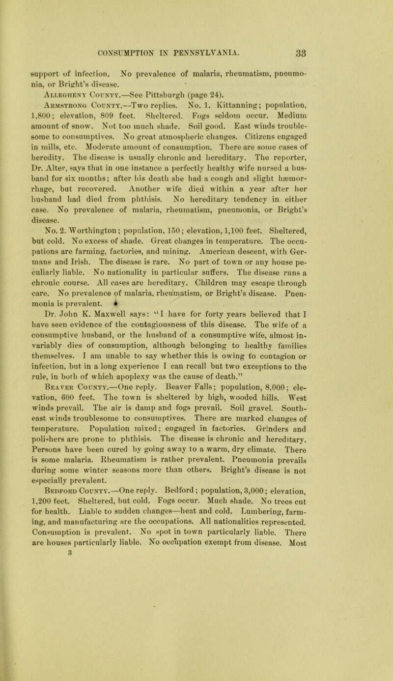 support of infection. No prevalence of malaria, rlieumatism, pneumo- nia, or Briffht’s disease. Allegheny County.—See Pittsburgli (page 24). Akmstrong County.—Two replies. No. 1. Kittanning; population, 1,800; elevation, 809 feet. Sheltered. P’ogs seldom occur. Medium amount of snow. Not too much shade. Soil good. East winds trouhle- some to consumptives. No great atmosi>lieiic changes. Citizens engaged in mills, etc. Moderate amount of consumption. There are some cases of heredity. The disease is usually chronic and hereditary. The reporter. Dr. Alter, says that in one instance a i^erfectly healthy wife nursed a hus- hand for six months; after liis death she had a cough and slight ha3mor- rhage, hut recovered. Another wife died within a year after her husband had died from phthisis. No hereditary tendency in either case. No prevalence of malaria, rheumatism, pneumonia, or Bright’s disease. No. 2. AYorthington ; population, 150; elevation, 1,100 feet. Sheltered, but cold. No excess of shade. Great changes in temperature. The occu- pations are farming, factories, and mining. American descent, with Ger- mans and Irish. The disease is rare. No part of town or any house pe- culiarly liable. No nationality in particular suffers. The disease runs a chronic course. All ca'^es are hereditary. Children may escape through care. No prevalence of malaria, rheumatism, or Bright’s disease. Pneu- monia is prevalent. ♦ Dr. John K. Maxwell says: “I have for forty years believed that I have seen evidence of the contagiousness of this disease. The wife of a consumidive husband, or the husband of a consumptive wife, almost in- variably dies of consumption, although belonging to healthy families themselves. I am unable to say whether this is owing to contagion or infection, but in a long experience I can recall but two exceptions to the rule, in both of which apoplexy was the cause of death.” Beaver County.—One reply. Beaver Falls; population, 8,000; ele- vation, 600 feet. The town is sheltered by high, wooded hills. West winds prevail. The air is damp and fogs prevail. Soil gravel. South- east winds troublesome to consumptives. There are marked cltanges of temperature. Population mixed; engaged in factories. Grinders and polishers are prone to phthisis. The disease is chronic and hereditary. Persons have been cured by going away to a warm, dry climate. There is some malaria. Rheumatism is rather prevalent. Pneumonia prevails during some winter seasons more than others. Bright’s disease is not es|)ecially prevalent. Bedford County.—One reply. Bedford ; population, 3,000; elevation, 1,200 feet. Sheltered, but cold. Fogs occur. Much shade. No trees cut for health. Liable to sudden changes—heat and cold. Lumbering, farm- ing, and manufacturing are the occupations. All nationalities represented. Consumption is prevalent. No spot in town particularly liable. There are houses particularly liable. No occupation exempt from disease. Most 3