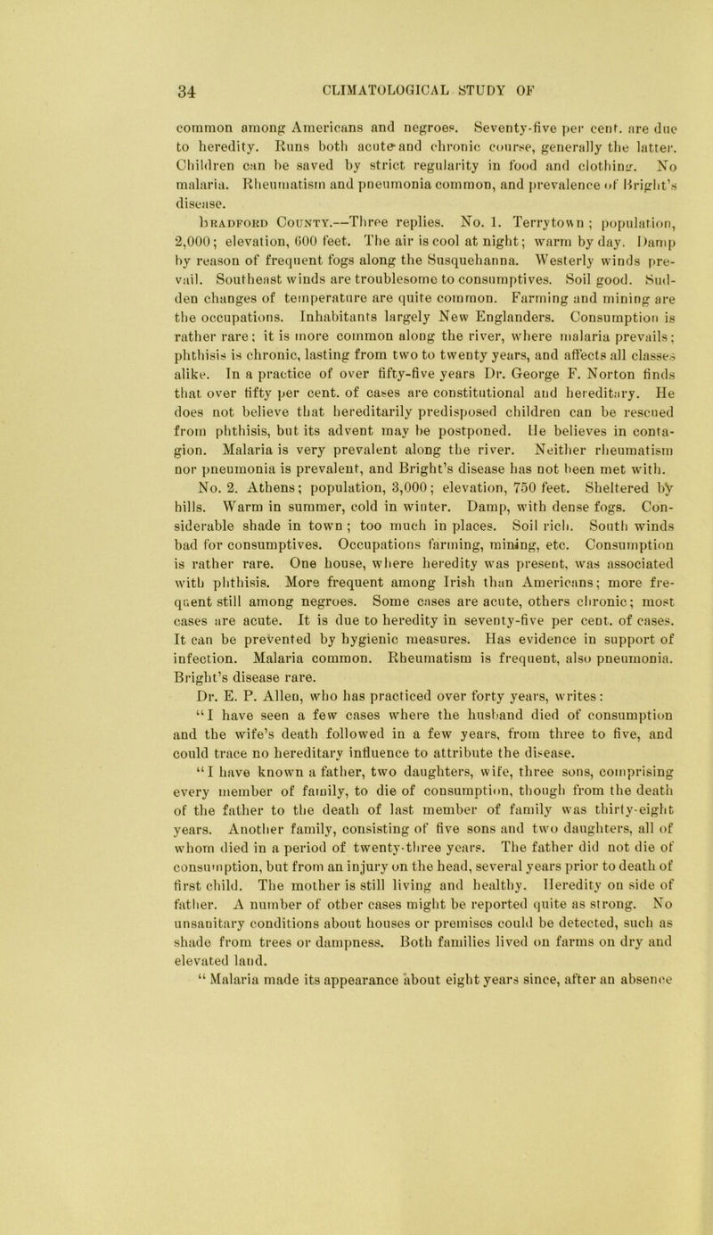 coranion among Americans and negroes. Seventy-five per cent, are due to heredity. Rims both acute and clironic course, generally the latter. Children can be saved by strict regularity in food and clothimr. No malaria. Rheumatism and pneumonia common, and jirevalence of Bright’s disease. Lradfoed County.—Three replies. No. 1. Terry town ; population, 2,000; elevation, GOO feet. The air is cool at night; warm by day. I)amp by reason of frequent fogs along the Susquehanna. Westerly winds pre- vail. Southeast winds are troublesome to consumptives. Soil good. Sud- den changes of temperature are quite common. Farming and mining are the occupations. Inhabitants largely New Englanders. Consumption is rather rare; it is more common along the river, where malaria prevails; phthisis is chronic, lasting from two to twenty years, and affects all classes alike. In a practice of over fifty-five years Dr. George F. Norton finds that over fifty per cent, of cases are constitutional and hereditary. He does not believe that hereditarily predisposed children can be rescued from phthisis, but its advent may be postponed, lie believes in conta- gion. Malaria is very prevalent along the river. Neither rheumatism nor pneumonia is prevalent, and Bright’s disease has not been met with. No. 2. Athens; population, 8,000; elevation, 750 feet. Sheltered by hills. Warm in summer, cold in winter. Damp, with dense fogs. Con- siderable shade in town ; too much in places. Soil rich. South winds bad for consumptives. Occupations farming, mining, etc. Consumption is rather rare. One house, where heredity was present, was associated wuth phthisis. More frequent among Irish than Americans; more fre- quent still among negroes. Some cases are acute, others chronic; most cases are acute. It is due to heredity in seventy-five per cent, of cases. It can be prevented by hygienic measures. Has evidence in support of infection. Malaria common. Rheumatism is frequent, also pneumonia. Bright’s disease rare. Dr. E. P. Allen, who has practiced over forty years, writes; “I have seen a few cases where the husband died of consumption and the wife’s death followed in a few years, from three to five, and could trace no hereditary influence to attribute the disease. “I have knowm a father, two daughters, wife, three sons, comprising every member of family, to die of consumption, though from the death of the father to the death of last member of family vvas thirty-eight years. Another family, consisting of five sons and tw^o daughters, all of whom died in a period of twenty-three years. The father did not die of consumption, but from an injury on the head, several years prior to death of first child. The mother is still living and healthy. Heredity on side of father. A number of other cases might be reported quite as strong. No unsanitary conditions about houses or premises could be detected, such as shade from trees or dampness. Both families lived on farms on dry and elevated land. “ Malaria made its appearance about eight years since, after an absence