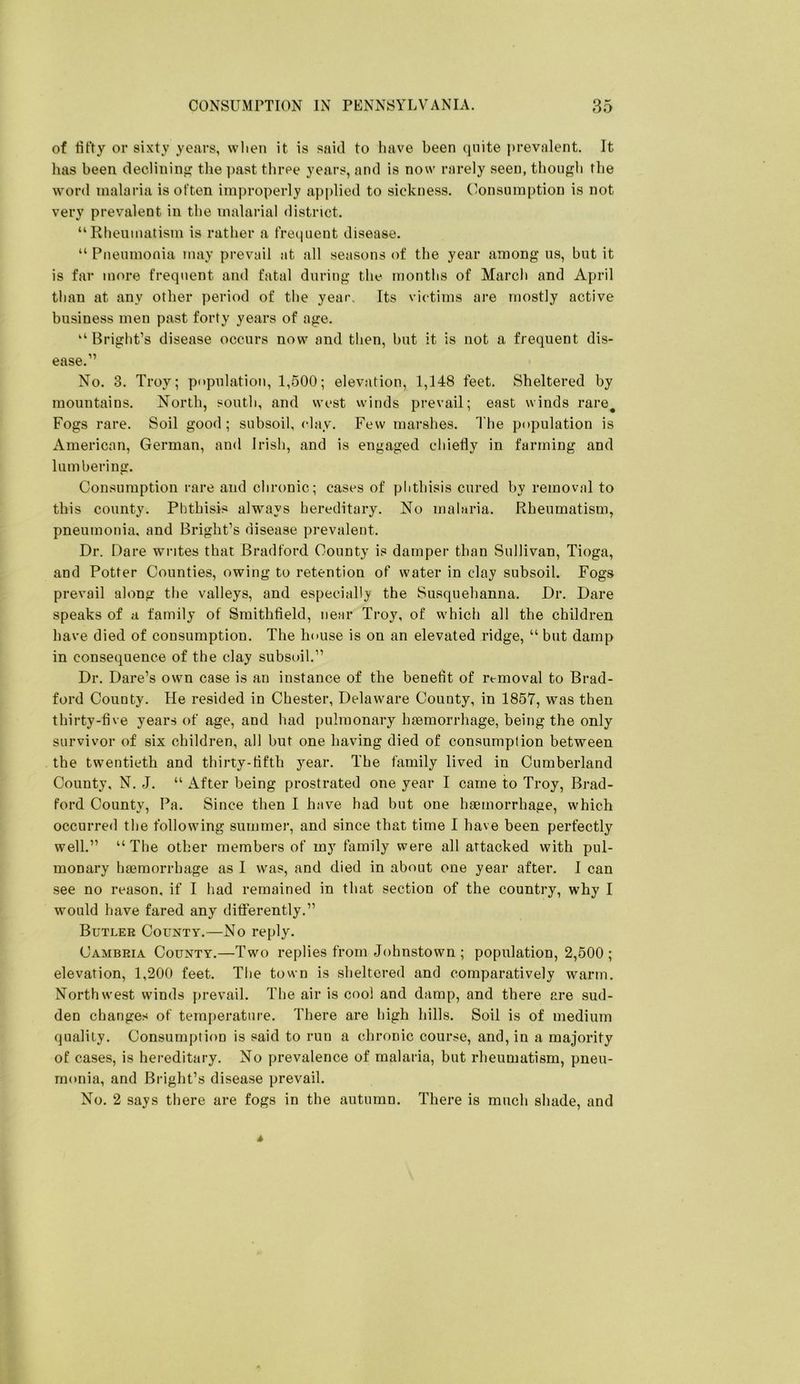 of fifty or sixty years, when it is said to have been quite prevalent. It has been declinin'? the ])ast three years, and is now rarely seen, though the word malaria is often improperly applied to sickness. Consumption is not very prevalent in the malarial district. “Rheumatism is rather a freipient disease. “ Pneumonia may prevail at all seasons of the year among us, but it is far more frequent and fatal during the months of March and April than at any other period of the year. Its victims are mostly active business men past forty years of age. “Bright’s disease occurs now and then, but it is not a frequent dis- ease.” No. 3. Troy; population, 1,500; elevation, 1,148 feet. Sheltered by mountains. North, south, and west winds prevail; east winds rare^ Fogs rare. Soil good; subsoil, clay. Few marshes. The population is American, German, and Irish, and is engaged chiefly in farming and lumbering. Consumption rare and chronic; cases of phthisis cured by removal to this county. Phthisis always hereditary. No malaria. Rheumatism, pneumonia, and Bright’s disease prevalent. Dr. Dare writes that Bradford County is damper than Sullivan, Tioga, and Potter Counties, owing to retention of water in clay subsoil. Fogs prevail along the valleys, and especially the Susquehanna. Dr. Dare speaks of a family of Smithfield, near Troy, of which all the children have died of consumption. The house is on an elevated ridge, “ but damp in consequence of the clay subsoil.” Dr. Dare’s own case is an instance of the benefit of removal to Brad- ford County. He resided in Chester, Delaware County, in 1857, was then thirty-five years of age, and had pulmonary haemorrhage, being the only survivor of six children, all but one having died of consumption between the twentieth and thirty-fifth year. The family lived in Cumberland County, N. J. “ After being prostrated one year I came to Troy, Brad- ford County, Pa. Since then I have had but one haemorrhage, which occurred the following summer, and since that time I have been perfectly well.” “The other members of my family were all attacked with pul- monary haemorrhage as I was, and died in about one year after. 1 can see no reason, if I had remained in that section of the country, why I would have fared any differently.” Butler County.—No reply. Cambria County.—Two replies from Johnstown ; population, 2,500 ; elevation, 1,200 feet. The town is sheltered and comparatively warm. Northwest winds prevail. The air is cool and damp, and there are sud- den changes of temperature. There are high hills. Soil is of medium quality. Consumption is said to run a chronic course, and, in a majority of cases, is hereditary. No prevalence of malaria, but rheumatism, pneu- monia, and Bright’s disease prevail. No. 2 says there are fogs in the autumn. There is much shade, and