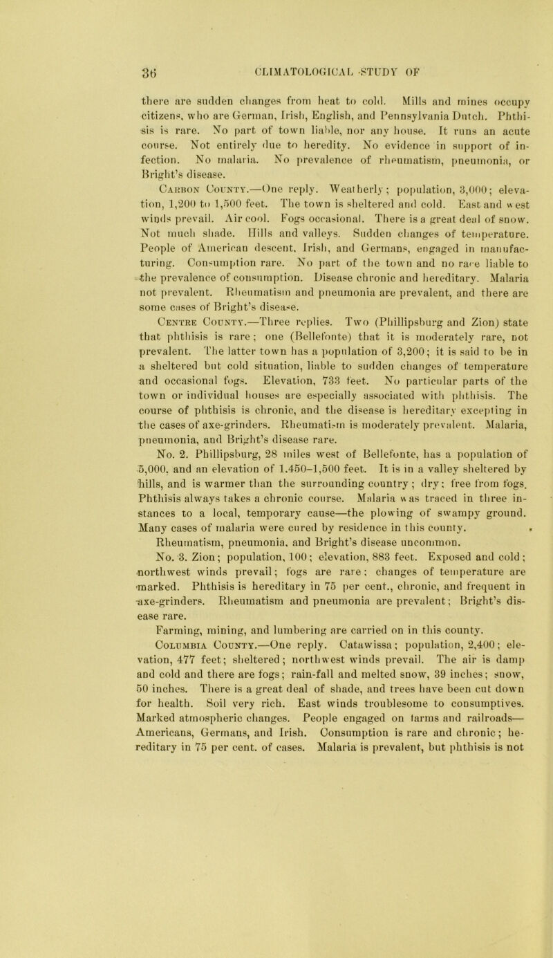 tliere are sudden changes from heat to cold. Mills and mines occupy citizens, who are German, Irish, Englisli, and Pennsylvania Dutcli. Phthi- sis is rare. No part of town liable, nor any house. It runs an acute course. Not entirely <lue to heredity. No evidence in support of in- fection. No malaria. No prevalence of rlipumatism, pneumonia, or Bright’s disease. Carbon County.—One reply. Weatherly; [)Opulation, 8,000; eleva- tion, 1,200 to 1,500 feet. The town is sheltered and cold. East and west winds prevail. Air cool. Fogs occasional. There is a great deal of snow. Not much shade. Hills and valleys. Sudden changes of temperature. People of American descent, Irish, and Germans, engaged in manufac- turing. Consumption rare. No part of the town and no race liable to the prevalence of consumption. Disease chronic and hereditary. Malaria not prevalent. Rheumatism and pneumonia are prevalent, and there are some cases or' Bright’s disease. Centre County.—Three replies. Two (Phillipsburg and Zionj state that phthisis is rare ; one (Bellefonte) that it is moderately rare, not prevalent. The latter town has a population of 3,200; it is said to be in a sheltered but cold situation, liable to sudden changes of temperature and occasional fogs. Elevation, 783 feet. No particular parts of the town or individual houses are especially associated with phthisis. The course of phthisis is chronic, and the disease is hereditary exce])ting in the cases of axe-grinders. Rheumati.-rn is moderately prevalent. Malaria, pneumonia, and Bright’s disease rare. No. 2. Phillipsburg, 28 miles west of Bellefonte, has a population of 5,000, and an elevation of 1.450-1,500 feet. It is in a valley sheltered by liills, and is warmer than the surrounding country; dry; free from fogs. Phthisis always takes a chronic course. Malaria was traced in three in- stances to a local, temporary cause—the plowing of swampy ground. Many cases of malaria were cured by residence in this county. , Rheumatism, pneumonia, and Bright’s disease uncommon. No. 3. Zion; population, 100; elevation, 883 feet. Exposed and cold; northwest winds prevail; fogs are rare; changes of temperature are •marked. Phthisis is hereditary in 75 j)er cent., chronic, and frequent in ■axe-grinders. Rheumatism and pneumonia are prevalent; Bright’s dis- ease rare. Farming, mining, and lumbering are carried on in this county. Columbia County.—One reply. Catawissa ; population, 2,400 ; ele- vation, 477 feet; sheltered; northwest winds prevail. The air is damp and cold and there are fogs; rain-fall and melted snow, 39 inches; snow, 50 inches. There is a great deal of shade, and trees have been cut down for health. Soil very rich. East winds troublesome to consumptives. Marked atmospheric changes. People engaged on farms and railroads— Americans, Germans, and Irish. Consumption is rare and chronic; he- reditary in 75 per cent, of cases. Malaria is prevalent, but phthisis is not