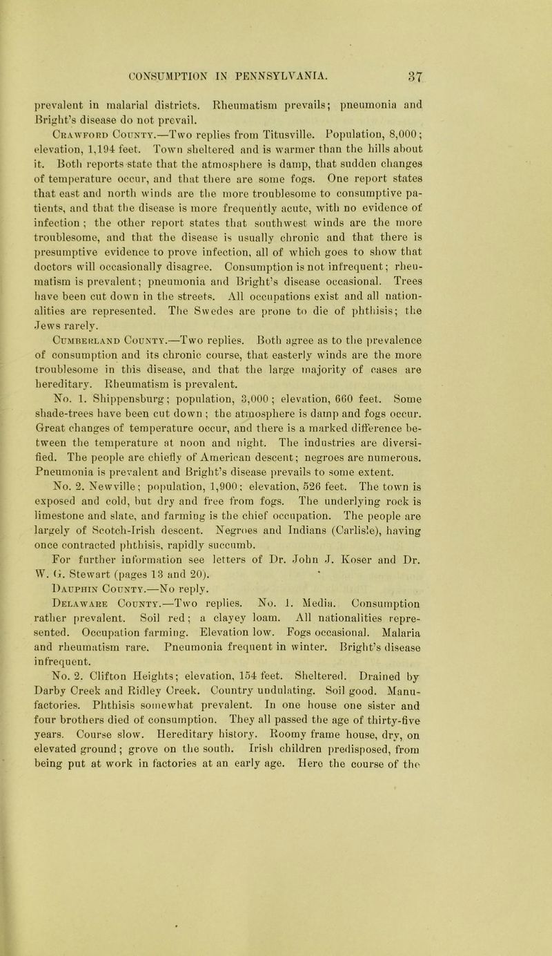prevalent in malarial districts. Rheumatism prevails; pneumonia and Bright’s disease do not prevail. Crawford County.—Two replies from Titusville. Population, 8,000; elevation, 1,194 feet. Town sheltered and is warmer than the hills about it. Both reports state that the atmosphere is damp, that sudden changes of temjierature occur, and that there are some fogs. One report states that east and north winds are the more troublesome to consumptive pa- tients, and that the disease is more frequently acute, with no evidence of infection ; the other report states that southwest winds are the more troublesome, and that the disease is usually chronic and that thei’e is presumptive evidence to prove infection, all of which goes to show that doctors will occasionally disagree. Consumption is not infrequent; rheu- matism is prevalent; pneumonia and Bright’s disease occasional. Trees have been cut down in the streets. All occupations exist and all nation- alities ai’e represented. The Swedes are prone to die of phthisis; the Jews rarely. Cumberland County.—Two replies. Both agree as to the prevalence of consumption and its chronic course, that easterly winds are the more troublesome in this disease, and that the large majority of cases are hereditary. Rheumatism is prevalent. No. 1. Shippensburg; population, 3,000; elevation, 660 feet. Some shade-trees have been cut down ; the atmosphere is damp and fogs occur. Great changes of temperature occur, and there is a marked difference be- tween the temperature at noon and night. The industries are diversi- fied. The people are chiefly of American descent; negroes are numerous. Pneumonia is prevalent and Bright’s disease prevails to some extent. No. 2. Newville; population, 1,900; elevation, 526 feet. The town is exposed and cold, but dry and free from fogs. The underlying rock is limestone and slate, and farming is the chief occupation. The people are largely of Scotch-Irish descent. Negroes and Indians (Carlisle), having once contracted phthisis, rapidly succumb. For further information see letters of Dr. John J. Koser and Dr. W. G. Stewart (pages 13 and 20j. Dauphin County.—No reply. Delaware Counta*.—Two replies. No. 1. Media. Consumption rather prevalent. Soil red; a clayey loam. All nationalities repre- sented. Occupation farming. Elevation low. Fogs occasional. Malaria and rheumatism rare. Pneumonia frequent in winter. Bright’s disease infrequent. No. 2. Clifton Heights; elevation, 154 feet. Sheltered. Drained by Darby Creek and Ridley Creek. Country undulating. Soil good. Manu- factories. Phthi.sis somewhat prevalent. In one house one sister and four brothers died of consumption. They all passed the age of thirty-five years. Course slow. Hereditary history. Roomy frame house, dry, on elevated ground ; grove on the south. Irish children predisposed, from being put at work in factories at an early age. Here the course of the