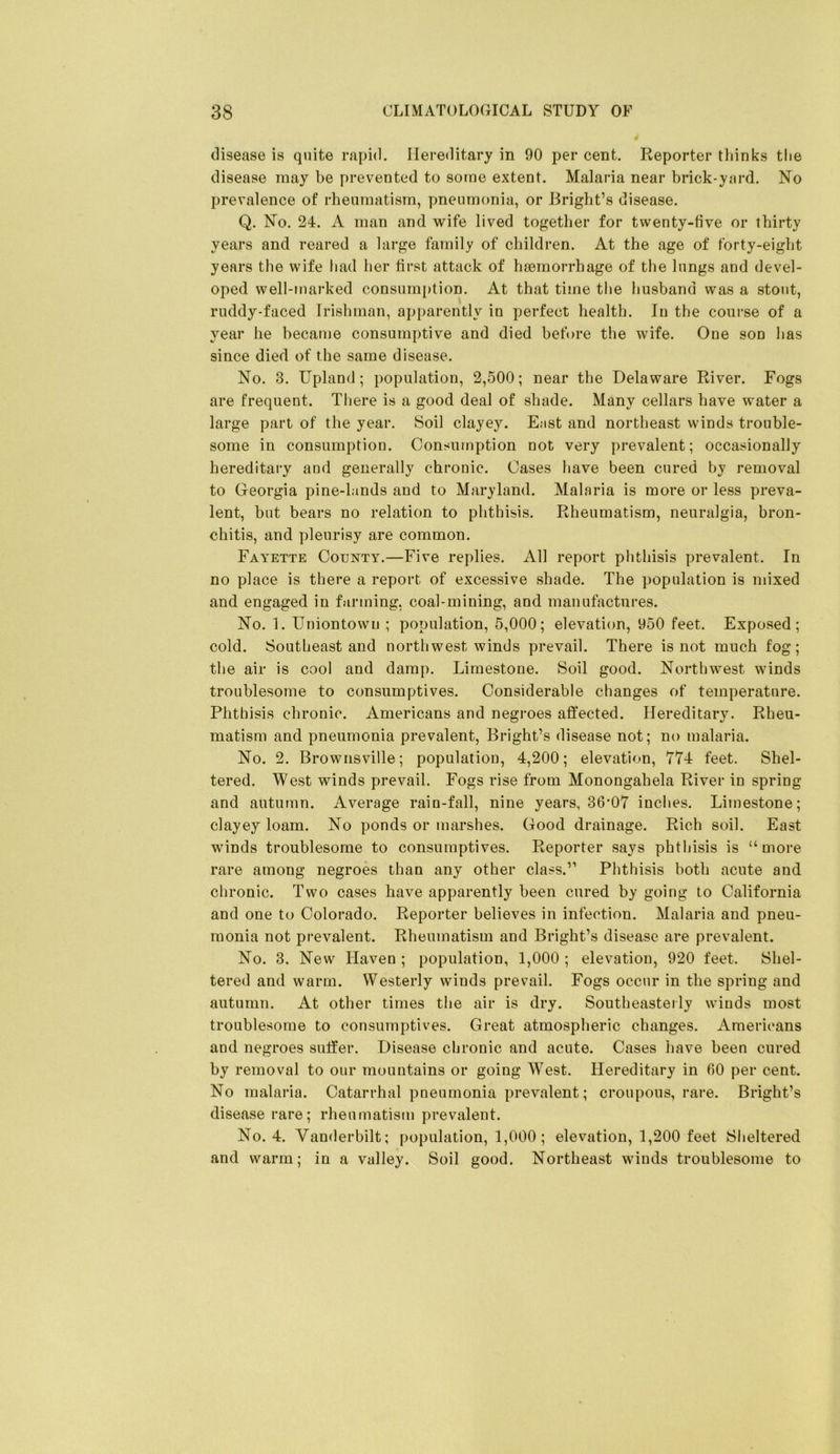 disease is quite rapid. Hereditary in 90 per cent. Reporter thinks tlie disease may be prevented to some extent. Malaria near brick-yard. No prevalence of rheumatism, pneumonia, or Bright’s disease. Q. No. 24. A man and wife lived together for twenty-five or thirty years and reared a large family of children. At the age of forty-eight years the wife had her first attack of haemorrhage of the lungs and devel- oped well-marked consumption. At that time the husband was a stout, ruddy-faced Irishman, apparently in perfect health. In the course of a year he became consumptive and died before the wife. One son has since died of the same disease. No. 3. Upland; population, 2,500; near the Delaware River. Fogs are frequent. Tliere is a good deal of shade. Many cellars have water a large part of the year. Soil clayey. E;ist and northeast winds trouble- some in consumption. Consumption not very prevalent; occasionally hereditai’y and generally chronic. Cases have been cured by removal to Georgia pine-lands and to Maryland. Malaria is more or less preva- lent, but bears no relation to phthisis. Rheumatism, neuralgia, bron- chitis, and pleurisy are common. Fayette County.—Five replies. All report phthisis prevalent. In no place is there a report of excessive shade. The population is mixed and engaged in farming, coal-mining, and manufactures. No. 1. Uniontowm ; population, 5,000; elevation, 950 feet. Exposed; cold. Southeast and northwest winds prevail. There is not much fog; the air is cool and damp. Limestone. Soil good. Northwest winds troublesome to consumptives. Considerable changes of temperature. Phthisis chronic. Americans and negroes affected. Hereditary. Rheu- matism and pneumonia prevalent, Bright’s disease not; no malaria. No. 2. Brownsville; population, 4,200; elevation, 774 feet. Shel- tered. West winds prevail. Fogs rise from Monongahela River in spring and autumn. Average rain-fall, nine years, 36’07 inches. Limestone; clayey loam. No ponds or marshes. Good drainage. Rich soil. East winds troublesome to consumptives. Reporter says phthisis is “more rare among negroes than any other class.” Phthisis both acute and chronic. Two cases have apparently been cured by going to California and one to Colorado. Reporter believes in infection. Malaria and pneu- monia not prevalent. Rheumatism and Bright’s disease are prevalent. No. 3. New Haven ; population, 1,000 ; elevation, 920 feet. Shel- tered and warm. Westerly winds prevail. Fogs occur in the spring and autumn. At other times the air is dry. Southeasterly winds most troublesome to consumptives. Great atmospheric changes. Americans and negroes suffer. Disease chronic and acute. Cases have been cured by removal to our mountains or going West. Hereditary in 00 per cent. No malaria. Catarrhal pneumonia prevalent; croupous, rare. Bright’s disease rare; rheumatism prevalent. No. 4. Vanderbilt; population, 1,000 ; elevation, 1,200 feet Sheltered and warm; in a valley. Soil good. Northeast winds troublesome to