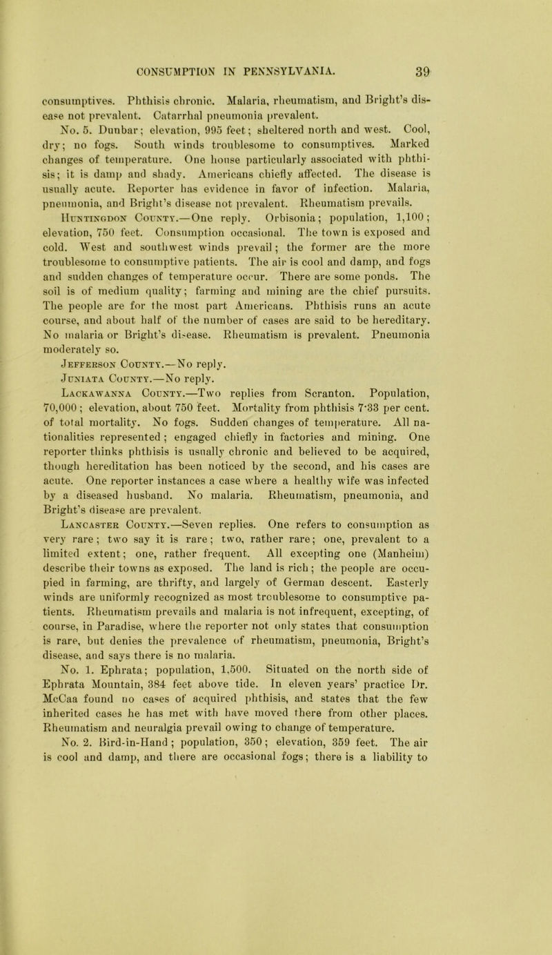 consumptives, Phtliisis chronic. Malaria, rheumatism, and Bright’s dis- ense not prevalent. Catarrhal pneumonia prevalent. No. 5. Dunbar; elevation, 995 feet; sheltered north and west. Cool, dry; no fogs. South winds troublesome to consumptives. Marked changes of temperature. One house particularly associated with phthi- sis; it is damp and shady. Americans chiefly affected. The disease is usually acute. Reporter has evidence in favor of infection. Malaria, pneumonia, and Bright’s disease not prevalent. Rheumatism prevails. lIirNTiNGDON CouNTY.—One reply. Orbisonia; population, 1,100; elevation, 750 feet. Consumption occasional. Th.e town is exposed and cold. West and southwest winds prevail; the former are the more troublesome to consumptive patients. The air is cool and damp, and fogs and sudden changes of temperature occur. There are some ponds. The soil is of medium quality; farming and mining are the chief pursuits. The people are for the most part Americans. Phthisis runs an acute course, and about half of the number of cases are said to be hereditary. No malaria or Bright’s di>ease. Rheumatism is prevalent. Pneumonia moderately so. Jefferson County.—No reply. Juniata County.—No reply. Lackawanna County.—Two replies from Scranton. Population, 70,000 ; elevation, about 750 feet. Mortality from phthisis 7*33 per cent, of total mortality. No fogs. Sudden changes of temperature. All na- tionalities represented ; engaged chiefly in factories and mining. One reporter thinks phthisis is usually chronic and believed to be acquired, though liereditation has been noticed by the second, and his cases are acute. One reporter instances a case where a healthy wife was infected by a diseased husband. No malaria. Rheumatism, pneumonia, and Bright’s disease are prevalent. Lancaster County.—Seven replies. One refers to consumption as very rare; two say it is rare; two, rather rare; one, prevalent to a limited extent; one, rather frequent. All excepting one (Manheim) describe their towns as exposed. The land is rich ; the people are occu- pied in farming, are thrifty, and largely of German descent. Easterly winds are uniformly recognized as most troublesome to consumptive pa- tients. Rheumatism prevails and malaria is not infrequent, excepting, of course, in Paradise, where the reporter not only states that consumption is rare, but denies the prevalence of rheumatism, pneumonia, Bright’s disease, and says there is no malaria. No. 1. Ephrata; population, 1,500. Situated on the north side of Ephrata Mountain, 384 feet above tide. In eleven years’ practice Dr. McCaa found no cases of acquired phthisis, and states that the few inherited cases he has met with have moved there from other places. Rheumatism and neuralgia prevail owing to change of temperature. No. 2. Bird-in-Hand ; population, 350; elevation, 359 feet. The air is cool and damp, and tliere are occasional fogs; there is a liability to