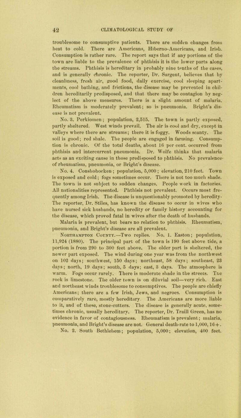 troublesome to consumptive patients. There are sudden changes from heat to cold. There are Americans, Hiberno-Americans, and Irish. Consumption is rather rare. The report says that if any portions of the town are liable to the prevalence of phthisis it is the lower parts along the streams. Phthisis is hereditary in probably nine tenths of the cases, and is generally c^ironic. The reporter. Dr. Sargent, believes that by cleanliness, fresh air, good food, daily exercise, cool sleeping apart- ments, cool bathing, and frictions, the disease may be prevented in chil- dren hereditarily predisposed, and that there may be contagion by neg- lect of the above measures. There is a slight amount of malaria. Rheumatism is moderately prevalent; so is pneumonia. Bright’s dis- ease is not prevalent. No. 3. Perkiomen; population, 2,515. The town is partly exposed, partly sheltered. West winds prevail. The air is cool and dry, except in valleys where there are streams; there it is foggy. Woods scanty. The soil is good; red shale. The people are engaged in farming. Consump- tion is chronic. Of the total deaths, about 16 per cent, occurred from phthisis and intercurrent pneumonia. Dr. Wolfe thinks that malaria acts as an exciting cause in those predisposed to phthisis. No prevalence- of rheumatism, pneumonia, or Bright’s disease. No. 4. Conshohocken ; population, 5,000 ; elevation, 210 feet. Town is exposed and cold; fogs sometimes occur. There is not too much shade. The town is not subject to sudden changes. People work in factories. All nationalities represented. Phthisis not prevalent. Occurs most fre- quently among Irish. The disease is unquestionably promoted by heredity- The reporter. Dr. Stiles, has known the disease to occur in wives who have nursed sick husbands, no heredity or family history accounting for the disease, which proved fatal in wives after the death of husbands. Malaria is prevalent, but bears no relation to phthisis. Rheumatism, pneumonia, and Bright’s disease are all prevalent. Northampton County.—Two replies. No. 1. Easton; population, 11,924 (1880). The principal part of the town is 190 feet above tide, a portion is from 290 to 300 feet above. The older part is sheltered, the newer part exposed. The wind during one year was from the northwest on 102 days; southwest, 150 days; northeast, 58 days; southeast, 23 days; north, 19 days; south, 5 days; east, 3 days. The atmosphere is warm. Fogs occur rarely. There is moderate shade in the streets. Tne rock is limestone. The older town is on diluvial soil—very rich. East and northeast winds troublesome to consumptives. The people are chiefly Americans; there are a few Irish, Jews, and negroes. Consumption is comparatively rare, mostly hereditary. The Americans are more liable to it, and of these, stone-cutters. The disease is generally acute, some- times chronic, usually hereditary. The reporter. Dr. Traill Green, has no evidence in favor of contagiousness. Rheumatism is prevalent; malaria, pneumonia, and Bright’s disease are not. General death-rate to 1,000,16 -|-. No. 2. South Bethlehem; population, 5,000; elevation, 400 feet.