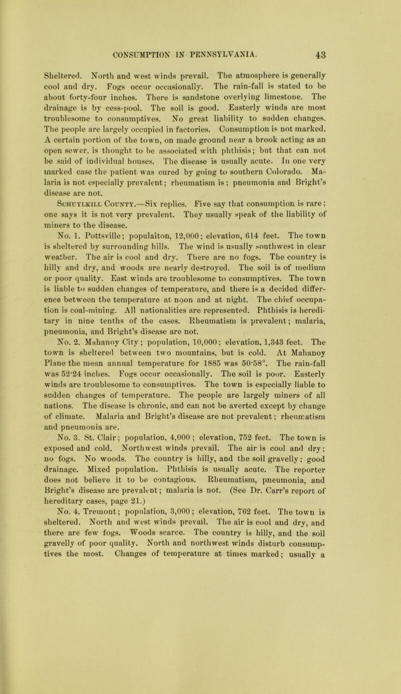 Sheltered. North and west winds prevail. The atmosphere is generally cool and dry. Fogs occur occasionally. The rain-fall is stated to be about forty-four inches. There is sandstone overlying limestone. The drainage is by cess-pool. The soil is good. Easterly winds are most troublesome to consumptives. No great liability to sudden changes. The people are largely occupied in factories. Consumption is not marked. A certain portion of the town, on made ground near a brook acting as an open sewer, is thought to be associated with phthisis; but that can not be said of individual houses. The disease is usually acute. In one very marked case the patient was cured by going tc> southern Colorado. Ma- laria is not especially prevalent; rheumatism is ; pneumonia and Bright’s disease are not. Schuylkill County.—Six replies. Five say that consumption is rare; one says it is not very prevalent. They usually speak of the liability of miners to the disease. No. 1. Pottsville; populaiton, 12,000; elevation, 614 feet. The town is sheltered by surrounding hills. The wind is usually ^outhwest in clear weather. The air is cool and dry. There are no fogs. The country is hilly and dry, and woods are nearly destroyed. The soil is of medium or poor quality. East winds are troublesome to consumptives. The town is liable to sudden changes of temperature, and there is a decided differ- ence between the temperature at noon and at night. The chief occupa- tion is coal-mining. All nationalities are represented. Phthisis is heredi- tary in nine tenths of the cases. Rheumatism is prevalent; malaria, pneumonia, and Bright’s disease are not. No. 2. Mahanoy City ; population, 10,000; elevation, 1,343 feet. The town is sheltered between two mountains, but is cold. At Mahanoy Plane the mean annual temperature for 1885 was 50‘58°. The rain-fall was 52*24 inches. Fogs occur occasionally. The soil is poor. Easterly winds are troublesome to consumptives. The town is especially liable to sudden changes of temperature. The people are largely miners of all nations. The disease is chronic, and can not be averted except by change of climate. Malaria and Bright’s disease are not prevalent; rheumatism and pneumonia are. No. 3. St, Clair; population, 4,000 ; elevation, 752 feet. The town is exposed and cold. Northwest winds prevail. The air is cool and dry; no fogs. No woods. The country is hilly, and the soil gravelly; good drainage. Mixed population. Phthisis is usually acute. The reporter does not believe it to be contagious. Rheumatism, pneumonia, and Bright’s disease are prevalent; malaria is not. (See Dr. Carr’s report of hereditary cases, page 21.) No. 4. Treinont; population, 3,000; elevation, 762 feet. The town is sheltered. North and west winds prevail. The air is cool and dry, and there are few fogs. Woods scarce. The country is hilly, and the soil gravelly of poor quality. North and northwest winds disturb consump- tives the most. Changes of temperature at times marked; usually a