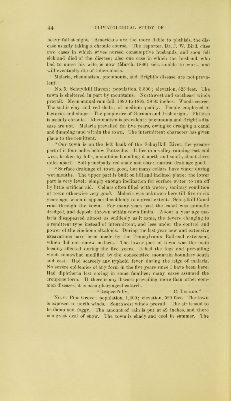 heavy fall at night. Americans are the more liable to i)hthisis, the dis- ease usually taking a chronic course. The reporter, Dr. J. W. Bird, cites two cases in which wives nursed consumptive husbands, and soon fell sick and died of the disease; also one case in which the husband, who had to nurse his wife, is now (March, 1886) sick, unable to work, and will eventually die of tuberculosis. Malaria, rheumatism, pneumonia, and Bright’s disease are not preva- lent. No. 5. Schuylkill Haven ; population, 3,300 ; elevation, 625 feet. The town is sheltered in part by mountains. Northwest and southeast winds prevail. Mean annual rain-fall, 1880 to 1885, 38‘85 inches. Woods scarce. The soil is clay and red shale; of medium quality. People employed in factories and shops. The people are of German and Irish origin. Phthisis is usually chronic. Rheumatism is prevalent; pneumonia and Bright’s dis- ease are not. Malaria prevailed for five years, owing to dredging a canal and dumping mud within the town. The intermittent character has given place to the remittent. “Our town is on the left bank of the Schuylkill River, the greater part of it four miles below Pottsville. It lies in a valley running east and west, broken by hills, mountains bounding it north and south, about three miles apart. Soil principally red shale and clay ; natural drainage good. “Surface drainage of town good, but many cellars have water during wet months. The upper part is built on hill and inclined plane; the lower part is very level; simply enough inclination for surface water to run off by little artificial aid. Cellars often filled with water; sanitary condition of town otherwise very good. Malaria was unknown here fill five or six years ago, when it appeared suddenly to a great extent. Schuylkill Canal runs through the town. For many years past tlie canal was annually dredged, and deposit thrown within town limits. About a year ago ma- laria disappeared almost as suddenly as it came, the fevers changing to a remittent type instead of intermittent, and less under the control and power of the cinchona alkaloids. During the last year new and extensive excavations have been made by tlie Pennsylvania Railroad extension, which did not renew malaria. The lower part of town was the main locality affected during the five years. It had the fogs and prevailing winds somewhat modified by the consecutive mountain boundary south and east. Had scarcely any typhoid fever during the reign of malaria. No severe epidemics of any form in the five years since 1 have been here. Had diphtheria last spring in some families; many cases assumed the croupous form. If there is any disease prevailing more than other com- mon diseases, it is naso-pharyngeal catarrh. “ Respectfully, C. Leuker.” No. 6. Pine Grove; population, 1,200; elevation, 520 feet. The town is exposed to north winds. Southwest winds prevail. The air is said to be damp and foggy. The amount of rain is put at 42 inches, and there is a great deal of snow. The town is shady and cool in summer. The