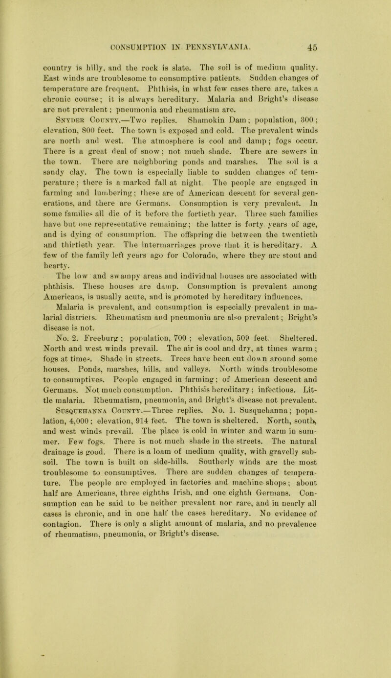 country is billy, ami the rock is slate. The soil is of nieJium quality. East winds are troublesome to consumptive patients. Sudden changes of temperature are frequent. Phthisis, in what few cases there are, takes a chronic course; it is always hereditary. Malaria and Bright’s disease are not prevalent; pneumonia and rhemnatism are. Snyder County.—Two replies. Shamokin .Dam; poi)ulation, 300 ; elevation, 800 feet. The town is exposed and cold. The prevalent winds are north and west. The atmosj)here is cool and damp; fogs occur. There is a great deal of snow; not much shade. There are sewers in the town. There are neighboring ponds and marshes. The soil is a sandy clay. The town is especially liable to sudden changes of tem- perature ; there is a marked fall at night The people are engaged in farming and lumbering; these are of American descent for several gen- erations, and there are Germans. Consumption is very prevalent. In some families all die of it before the fortieth year. Three such families have but one representative remaining; the latter is forty years of age, and is dying of consumption. Tlie offspring die between the twentieth and thirtietli year. The intermarriages prove that it is hereditary. A few of the family left years ago for Colorado, where they are stout and hearty. The low and swampy areas and individual houses are associated with phthisis. These houses are damp. Consumption is prevalent among Americans, is usually acute, and is promoted by hereditary influences. Malaria is prevalent, and consumption is especially prevalent in ma- larial districts. Rheumatism and pneumonia are also prevalent; Bright’s disease is not. No. 2. Freeburg ; population, 700 ; elevation, 509 feet. Sheltered. North and west winds prevail. The air is cool and dry, at times warm ; fogs at times. Shade in streets. Trees have been cut down around some houses. Ponds, marshes, hills, and valleys. North winds troublesome to consumptives. People engaged in farming; of American descent and Germans. Not much consumption. Phthisis hereditary ; infectious. Lit- tle malaria. Rheumatism, pneumonia, and Bright’s disease not prevalent. Susquehanna County.—Three replies. No. 1. Susquehanna; popu- lation, 4,000 ; elevation, 914 feet. The town is sheltered. North, south*, and west winds prevail. The place is cold in winter and warm in sum- mer. Few fogs. There is not much shade in the streets. The natural drainage is good. There is a loam of medium quality, with gravelly sub- soil. The town is built on side-hills. Southerly winds are the most troublesome to consumptives. There are sudden chiinges of tempera- ture. The people are employed in factories and machine-shops; about half are Americans, three eighths Irish, and one eighth Germans, Con- sumption can be said to be neither prevalent nor rare, and in nearly all cases is chronic, and in one half the cases hereditary. No evidence of contagion. There is only a slight amount of malaria, and no prevalence of rheumatism, pneumonia, or Bright’s disease.