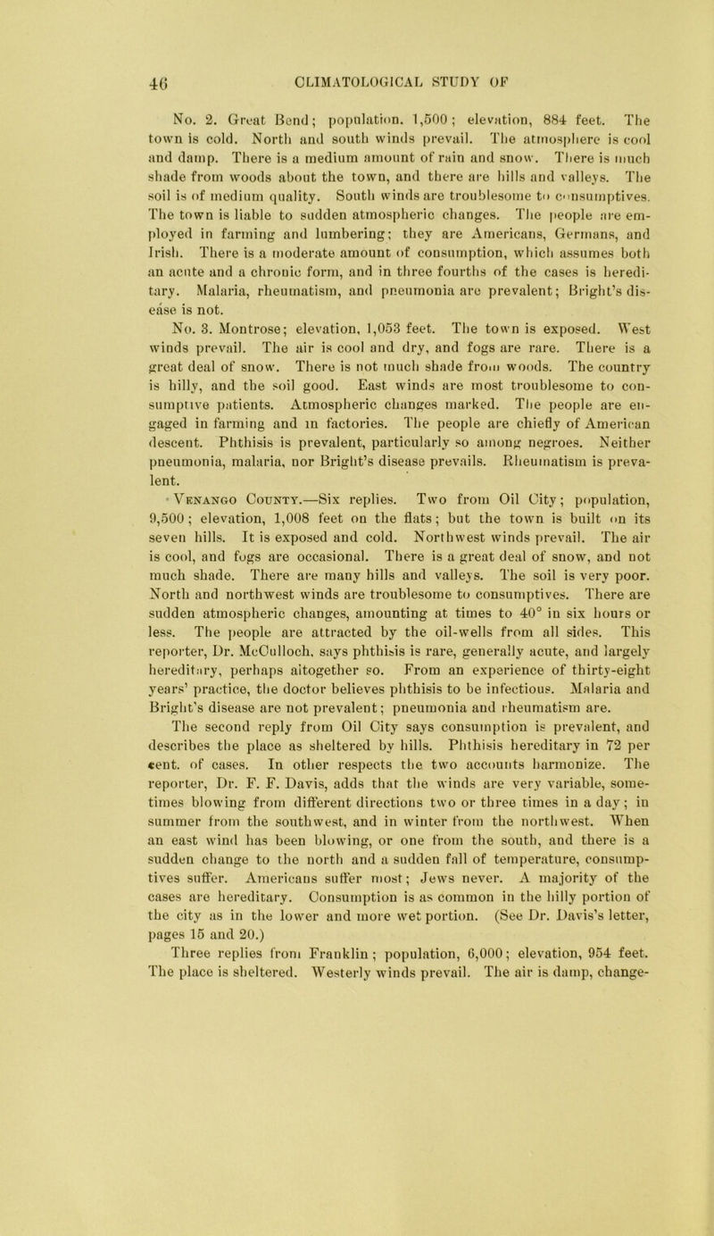 No. 2. Great Bend; population. 1,500; elevation, 884 feet. The town is cold. North and south winds prevail. The atmosphere is cool and damp. There is a medium amount of rain and snow. Tfiere is much shade from woods about the town, and there are hills and valleys. The soil is of medium quality. South winds are troublesome to cinsumptives. The town is liable to sudden atmospheric changes. The people are em- ployed in farming and lumbering; they are Americans, Germans, and Irish. There is a moderate amount of consumption, which assumes both an acute and a chronic form, and in three fourths of the cases is heredi- tary. Malaria, rheumatism, and pneumonia are prevalent; Bright’s dis- ease is not. No. 3. Montrose; elevation, 1,053 feet. The town is exposed. West winds prevail. The air is cool and dry, and fogs are rare. There is a great deal of snow. There is not much shade from woods. The country is hilly, and the soil good. East winds are most troublesome to con- sumptive patients. Atmospheric changes marked. Tlie people are en- gaged in farming and in factories. The people are chiefly of Amei-ican descent. Phthisis is prevalent, particularly .‘so among negroes. Neither pneumonia, malaria, nor Bright’s disease prevails. Rheumatism is preva- lent. Venango County.—Six replies. Two from Oil City; population, 9,500; elevation, 1,008 feet on the flats; but the town is built on its seven hills. It is exposed and cold. Northwest winds prevail. The air is cool, and fogs are occasional. There is a great deal of snow, and not much shade. There are many hills and valleys. The soil is very poor. North and northwest winds are troublesome to consumptives. There are sudden atmospheric changes, amounting at times to 40° in six hours or leas. The ]>eople are attracted by the oil-wells from all sides. This reporter. Dr. McCulloch, says phthRis is rare, generally acute, and largely heredit.iry, perhaps altogether so. From an experience of thirty-eight years’ practice, the doctor believes phthisis to be infectious. Malaria and Bright’s disease are not prevalent; pneumonia and rheumatism are. The second reply from Oil City says consumption is prevalent, and describes the place as sheltered by hills. Phthisis hereditary in 72 per «ent. of cases. In other respects the two accounts harmonize. The reporter. Dr, F. F. Davis, adds that the winds are very variable, some- times blowing from difterent directions two or three times in a day; in summer from the southwest, and in winter from the northwest. When an east wind has been blowing, or one from the south, and there is a sudden change to the north and a sudden fall of temperature, consump- tives suffer. Americans sulTer most; Jews never. A majority of the cases are hereditary. Consumption is as common in the hilly portion of the city as in the lower and more wet portion. (See Dr. Davis’s letter, pages 15 and 20.) Three replies from Franklin; population, 6,000; elevation, 954 feet. The place is sheltered. Westerly winds prevail. The air is damp, change-