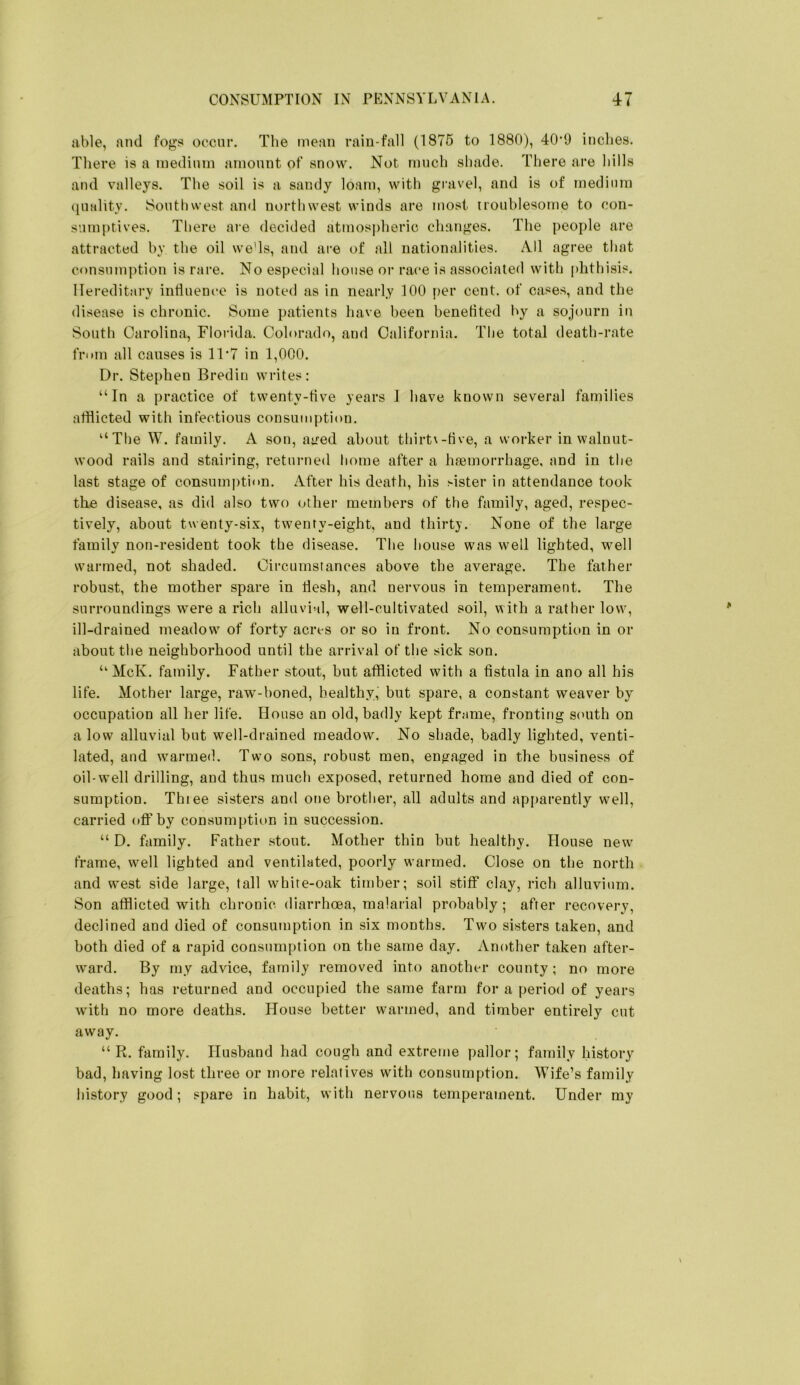 able, and fogs occur. The mean rain-fall (1876 to 1880), 40*9 inches. There is a medium amount of snow. Not much sliade. There are hills and valleys. The soil is a sandy loam, with gravel, and is of medium (luality. Southwest an<l northwest winds are most troublesotne to con- sumptives. There are decided atmosidieric changes. The people are attracted by the oil we'ls, and are of all nationalities. All agree that consumption is rai’e. No especial house oi‘race is associated with phthisis. Hereditary intluence is noted as in nearly 100 f>er cent, of cases, and the disease is chronic. Some patients have been benefited by a sojourn in South Carolina, Florida. Colorado, and California. The total death-rate from all causes is 11 *7 in 1,000. Dr. Stephen Bredin writes: “In a practice of twenty-tive years I have known several families afflicted with infectious consumption. “The W. family. A son, a^ed about thirt\-tive, a worker in walnut- wood rails and stairing, returned home after a haemorrhage, and in the last stage of consumption. After his death, his Hster in attendance took the disease, as did also two other members of the family, aged, respec- tively, about twenty-six, twenty-eight, and thirt}’. None of the large family non-resident took the disease. The house was well lighted, well warmed, not shaded. Circumstances abov^e the average. The father robust, the mother spare in tlesh, and nervous in temperament. The surroundings were a rich alluviMl, well-cultivated soil, with a rather low, ill-drained meadow' of forty acres or so in front. No consumption in or about the neighborhood until the arrival of the sick son. “McK. family. Father stout, but afflicted with a fistula in ano all his life. Mother large, raw-boned, healthy, but spare, a constant weaver by occupation all her life. House an old, badly kept frame, fronting south on a low alluvial but well-drained meadow. No shade, badly lighted, venti- lated, and w'armed. Two sons, robust men, engaged in the business of oil-well drilling, and thus much exposed, returned home and died of con- sumption. Thiee sisters and one brother, all adults and apparently well, carried off by consumption in succession. “ D. family. Father stout. Mother thin but healthy. House new' frame, w'ell lighted and ventilated, poorly w’armed. Close on the north and west side large, tall white-oak timber; soil stiff clay, rich alluvium. Son afflicted with chronic diarrhoea, malarial probably ; after recovery, declined and died of consumption in six months. Two sisters taken, and both died of a rapid consumption on the same day. Another taken after- ward. By my advice, family removed into another county; no more deaths; has returned and occupied the same farm fora period of years Avith no more deaths. House better warmed, and timber entirely cut away. “ R. family. Husband had cough and extreme pallor; family history bad, having lost three or more relatives with consumption. AVife’s family history good; spare in habit, with nervous temperament. Under my