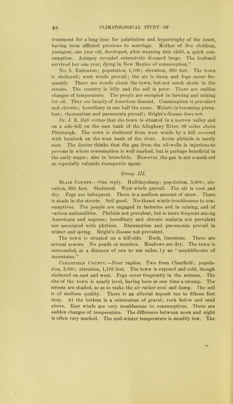 treatment for a long time for palpitation and hypertrophy of the heart, havins; been afflicted previous to marriage. Mother of five children, youngest, one year old, developed, after weaning tliis child, a. quick con- sumption. Autopsy reveale<] extensively diseased lungs. The husband survived her one year, dying in New Mexico of consumption.’’ No. 5. Emlenton; population, 1,100; elevation, 850 feet. The town is sheltered; west winds prevail; the air is damp and fogs occur fre- quently. There are woods about the town, hut not much shade in the streets. The country is hilly and the soil is poor. There are sudden clianges of temperature. The people are occupied in farming and mining for oil. They are larirely of American descent. Consumption is prevalent and chronic; hereditary in one half the cases. Malaria is becominji preva- lent; rheumatism and pneumonia prevail; Bright’s disease does not. Dr. J. E. Hall writes that the town is situated in a narrow valley and on a side-hill on the east bank of the Allegheny River, 89 miles above Pittsburgh. The town is sheltered from west winds by a hill covered with hemlock on the west bank of the river. Acute j)hfhisis is rarely seen. The doctor thinks that the gas from the oil-wells is injurious to persons in whom consumption is well marked, but is perhaps beneficial in the early stages; also in bronchitis. However, the gas is not considered an especially valuable therapeutic agent. Group III. Blair County.—One reply. Hollidaysburg; population, 5,000; ele- vation, 953 feet. Sheltered. West winds prevail. The air is cool and dry. Fogs are infrequent. There is a medium amount of snow. There is shade in the streets. Soil good. Not theast winds troublesome to con- sumptives. The people are engaged in factories and in mining, and of various nationalities. Phthisis not prevalent, but is more frequent atm mg Americans and negroes; hereditary and chronic malaria not prevalent nor associated with phthisis. Rheumatism and pneumonia prevail in winter and spring. Bright’s disease not prevalent. The town is situated on a hill-side. Rock. limestone. There are several sewers. No ponds or marshes. Meadows are dry. The town is surrounded, at a distance of one to ten miles, by an “amphitheatre of mountains.” Clearfield County.—Four replies. Two from Clearfield ; popula- tion, 3.000; elevation, 1,103 feet. The town is exposed and cold, though sheltered on east and west. Fogs occur frequently in the autumn. The site of the town is nearly level, having been at one time a swamp. The streets are shaded, so as to make the air rather cool and damp. 'I'he soil is of medium quality. There is an alluvial deposit ten to fifteen feet deep. At the bottom is a substratum of gravel; rock below and sand above. East winds are very troublesome to consumptives. There are sudden changes of temperature. The difference between noon and night is often very marked. The mid-winter temperature is steadily low. The