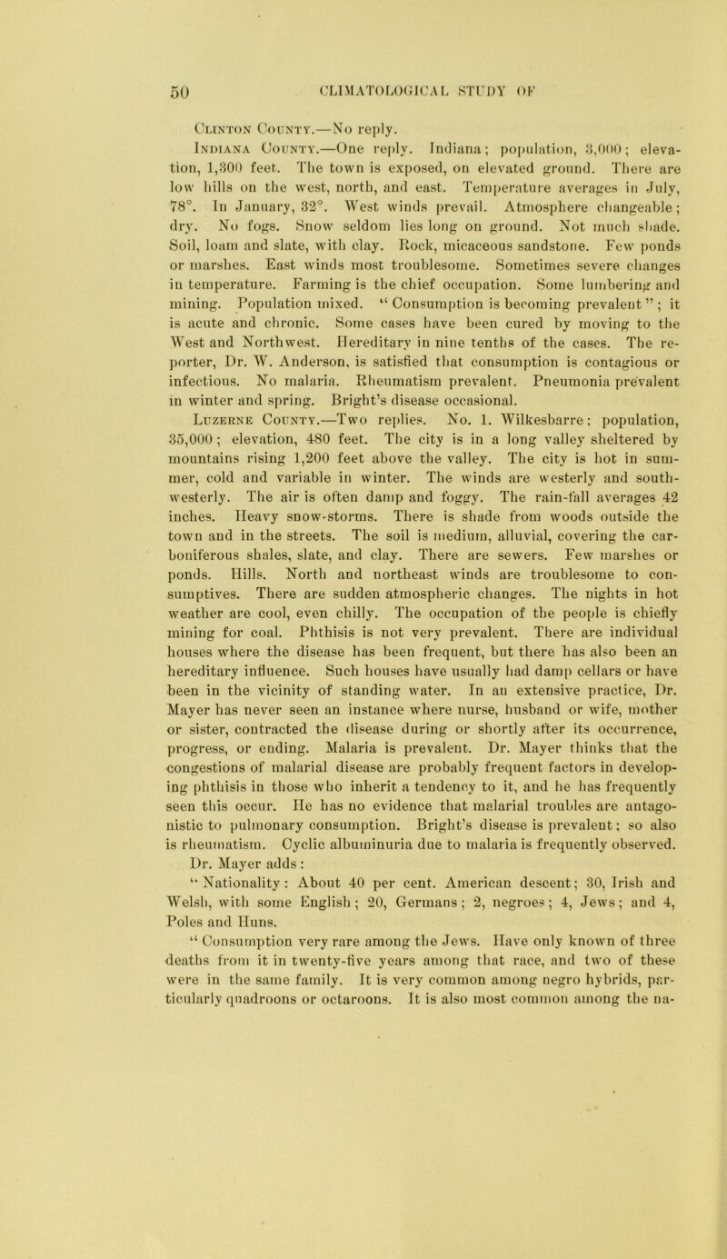 Clinton County.—No reply. Indiana County.—One reply. Indiana; population, ^,000; eleva- tion, 1,300 feet. The town is exposed, on elevated ground. There are low hills on the west, north, and east. Teini)erature averages in July, 78°. In January, 32°. West winds prevail. Atmosphere changeable; dry. No fogs. Snow seldom lies long on ground. Not much shade. Soil, loam and slate, with clay. Rock, micaceous sandstone. Few ponds or marshes. East winds most troublesome. Sometimes severe changes in temperature. Farming is the chief occupation. Some lumbering and mining. Population mixed. “ Consumption is becoming prevalent ” ; it is acute and chronic. Some cases have been cured by moving to the West and Northwest. Hereditary in nine tenths of the cases. The re- porter, Dr. W. Anderson, is satisfied that consumption is contagious or infectious. No malaria. Rheumatism prevalent. Pneumonia prevalent in winter and spring. Bright’s disease occasional. Luzerne County.—Two replies. No. 1. Wilkesbarre ; population, 35,000 ; elevation, 480 feet. The city is in a long valley sheltered by mountains rising 1,200 feet above the valley. The city is hot in sum- mer, cold and variable in winter. The winds are westerly and south- westerly. The air is often damp and foggy. The rain-fall averages 42 inches. Heavy snow-storms. There is shade from woods outside the town and in the streets. The soil is medium, alluvial, covering the car- boniferous shales, slate, and clay. There are sewers. Few marshes or ponds. Hills. North and northeast winds are troublesome to con- sumptives. There are sudden atmospheric changes. The nights in hot weather are cool, even chilly. The occupation of the people is chiefly mining for coal. Phthisis is not very prevalent. There are individual houses w'^here the disease has been frequent, but there has also been an hereditary influence. Such houses have usually had damp cellars or have been in the vicinity of standing water. In an extensive practice. Dr. Mayer has never seen an instance where nurse, husband or wife, mother or sister, contracted the disease during or shortly after its occurrence, progress, or ending. Malaria is prevalent. Dr. Mayer thinks that the congestions of malarial disease are probably frequent factors in develop- ing phthisis in those who inherit a tendency to it, and he has frequently seen this occur. He has no evidence that malarial troubles are antago- nistic to pulmonary consumption. Bright’s disease is prevalent; so also is rheumatism. Cyclic albuminuria due to malaria is frequently observed. Dr. Mayer adds: “Nationality: About 40 per cent. American descent; 30, Irish and Welsh, with some English; 20, Germans; 2, negroes; 4, Jews; and 4, Poles and Huns. “ Consumption very rare among the Jews. Have only known of three deaths from it in twenty-five years among that race, and two of these were in the same family. It is very common among negro hybrids, par- ticularly quadroons or octaroons. It is also most common among the na-