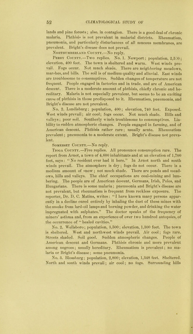 Lands and pine forests ; also, in contagion. Tiiere is a good deal of clironic malaria. Phthisis is not prevalent in malarial districts. Rheumatism, pneumonia, and particularly disturbances of all n)ucous membranes, are prevalent. Bright’s disease does not prevail. Northumberland County.—No reply. Perry County.—Two replies. No. 1. New})ort; population, 2,500; elevation, 400 feet. The town is sheltered and warm. West winds pre- vail. Fogs occur. Not much shade. There are neighboring meadows, marshes, and hills. The soil is of medium quality and alluvial. East winds are troublesome to consumptives. Sudden changes of temperature are not frequent. People engaged in factories and in trade, and are of American descent. There is a moderate amount of phthisis, chiefly chronic and he- reditary. Malaria is not especially prevalent, but seems to be an exciting cause of phthisis in those predisposed to it. Rheumatism, pneumonia, and Bright’s disease are not prevalent. No. 2. Landisburg; population, 400; elevation, 740 feet. Exposed. West winds prevail; air cool; fogs occur. Not much shade. Hills and valleys; poor soil. Southerly winds troublesome to consumptives. Lia- bility to sudden atmospheric changes. People engaged in farming, and of American descent. Phthisis rather rare; usually acute. Rheumatism prevalent; pneumonia to a moderate extent. Bright’s disease not preva- lent. Somerset County.—No reply. Tioga County.—Five replies. All pronounce consumption rare. The report from Arnot, a town of 4,600 inhabitants and at an elevation of 1,700 feet, says : “ No resident ever had it here.” In Arnot north and south winds prevail. The atmosphere is dry ; fogs do not occur. There is a medium amount of snow ; not much shade. There are ponds and mead- ows, hills and valleys. The chief occupations are coal-mining and lum- bering. The people are of American descent, Germans, Irish, Poles, and Hungarians. There is some malai'ia; pneumonia and Bright’s disease are not prevalent, but rheumatism is frequent from reckless exposure. The reporter, Dr. D. C. Matins, writes: have known many persons appar- ently in a decline cured entirely by inhaling the dust of these mines with the smoke from lard-oil lamps and burning powder, and drinking the water impregnated with sulphates.” The doctor speaks of the frequency of miners’ asthma and, from an experience of over two hundred autopsies, of the occurrence of ‘‘healed cavities.” No. 2. Wellsboro; population, 3,500; elevation, 1,300 feet. The town is sheltered. West and northwest winds prevail. Air cool; fogs rare. Streets shaded. Soil good. Sudden atmospheric changes. People of American descent and Germans. Phthisis chronic and more prevalent among negroes; usually hereditary. Rheumatism is prevalent; no ma- laria or Bright’s disease; some pneumonia. No. 3. Blossburg; population, 2,800; elevation, 1,348 feet. Sheltered. North and south winds prevail; air cool; no togs. Surrounding hills