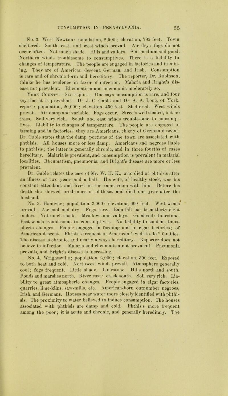 No. 3. West Newton; population, 2,500; elevation, 782 feet. Town slielterecl. South, cast, and west winds prevail. Air dr}^; fo^s do not occur often. Not much shade. Hills and valleys. Soil medium and good. Northern winds troublesome to consumptives. There is a liability to changes of temj)erature. The people are engaged in factories and in min- ing. They are of American descent, German, and Irish. Consumption is rare and of chronic form and hereditary. The reporter. Dr. Robinson, thinks he has evidence in favor of infection. Malaria and Bright’s dis- ease not prevalent. Rheumatism and pneumonia moderately so. Yoek County.—Six replies. One says consumption is rare, and four say that it is prevalent. Dr. J. C. Gable and Dr. A. A. Long, of York, rej)ort: population, 20,000 ; elevation, 450 feet. Sheltered. West winds prevail. Air damp and variable. Fogs occur. Streets well shaded, but no trees. Soil very rich. South and east winds troublesome to consump- tives. Liability to changes of temperature. The people are engaged in farming and in factories; they are Americans, chietly of German descent. Dr. Gable states that the damp portions of the town are associated with phthisis. All houses more or less damp. Americans and negroes liable to phthisis; the latter is generally chronic, and in three fourths of cases hereditary. Malaria is prevalent, and consumption is prevalent in malarial localities. Rlieumatism, pneumonia, and Bright’s disease are more or less prevalent. Dr. Gahle relates the case of Mr. W. H. K., who died of phthisis after an illness of two years and a half. Ilis wife, of healthy stock, was his constant attendant, and lived in the same room with him. Before his death she showed prodromes of phthisis, and died one year after the husband. No. 3. Hanover; population, 3,000 ; elevation, 600 feet. We>t winds prevail. Air cool and dry. Fogs rare. Rain-fall has been thirty-eight inches. Not much shade. Meadows and valleys. Good soil; limestone. East winds troublesome to consumptives. No liability to sudden atmos- pheric changes. People engaged in farming and in cigar factories; of American descent. Phthisis frequent in American “well-to-do” families. The disease is chronic, and nearly always hereditary. Reporter does not believe in infection. Malaria and rheumatism not prevalent. Pneumonia prevails, and Bright’s disease is increasing. No. 4. Wrightsville; population, 2,000 ; elevation, 300 feet. Exposed to both heat and cold. Northwest winds prevail. Atmosphere generally cool; fogs frequent. Little shade. Limestone. Hills north and south. Ponds and marshes north. River east; creek south. Soil very rich. Lia- bility to great atmospheric changes. People engaged in cigar factories, quarries, lime-kilns, saw-mills, etc. American-born outnumber negroes, Irish, and Germans. Houses near water more closely identified with phthi- sis. The proximity to water believed to induce consum[)tion. The houses associated with phthisis are damp and cold. Phthisis more frequent among the poor; it is acute and chronic, and generally hereditary. The