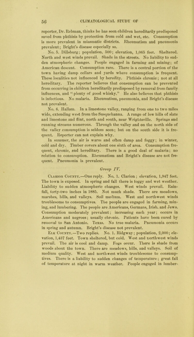 reporter, Dr. Rebman, thinks lie Las seen children hereditarily predisposed saved from phthisis hy protection from cold and wet, etc. Consumption is more prevalent in miasmatic districts. Rheumatism and pneumonia prevalent; Bright’s disease especially so. No. 5. Dillshurg; population, 500; elevation, 1,065 feet. Sheltered. North and west winds prevail. Shade in the streets. No liability to sud- den atmospheric changes. People engaged in farming and mining; of American descent. Consumption rare. There is a central portion of the town having damp cellars and yards where consumption is frequent. These localities not influenced hy heredity. Phthisis chronic ; not at all hereditary. The reporter believes that consumption can be prevented from occurring in children hereditarily predisposed by removal from family influences, and “ plenty of good whisky.” He also believes that phthisis is infectious. No malaria. Rheumatism, pneumonia, and Bright’s disease not prevalent. No. 6. Hallam. In a limestone valley, ranging from one to two miles wide, extending west from the Susquehanna. A range of low hills of slate and limestone and flint, north and south, near Wrightsville. Springs and running streams numerous. Through the valley and on the north side of the valley consumption is seldom seen; but on the south side it is fre- quent. Reporter can not explain why. In summer, the air is warm and often damp and foggy; in winter, cold and dry. Timber covers about one sixth of area. Consumption fre- quent, chronic, and hereditary. There is a good deal of malaria; no relation to consumption. Rheumatism and Bright’s disease are not fre- quent. Pneumonia is prevalent. Group IV. Clarion County.—One reply. No. 1. Clarion; elevation, 1,947 feet. The town is exposed. In spring and fall there is foggy and wet weather. Liability to sudden atmospheric changes. West winds prevail. Rain- fall, forty-two inches in 1885. Not much shade. There are meadows, marshes, hills, and valleys. Soil medium. West and northwest winds troublesome to consumptives. The people are engaged in farming, min- ing, and lumbering. The people are Americans, Germans, Irish, and Jews. Consumption moderately prevalent; increasing each year; occurs in Americans and negroes; usually chninic. Patients have been cured by removal to San Antonio. Texas. No true malaria. Pneumonia occurs in spring and autumn. Bright’s disease not prevalent. Elk County.—Two replies. No. 1. Ridgway ; population, 2,000; ele- vation, 1,437 feet. Town sheltered, but cold. West and northwest winds prevail. The air is cool and damp. Fogs occur. There is shade from woods about the town. There are meadows, hills, and valleys. Soil of medium quality. West and northwest winds troublesome to consump- tives. There is a liability to sudden changes of temperature ; great fall of temperature at night in warm weather. People engaged in lumber-