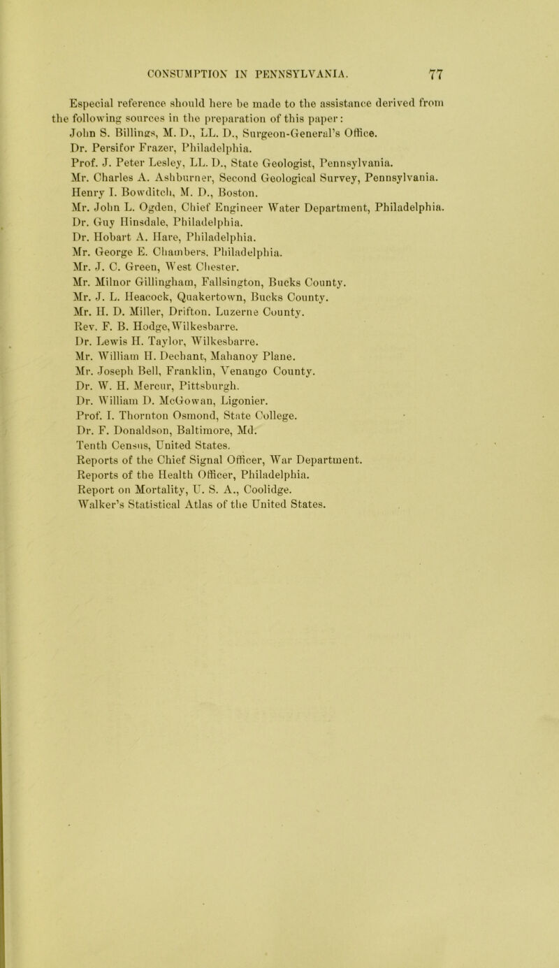 Especial reference slimiUI here be made to the assistance derived from the following sources in the preparation of this paper: John S. Billings, M. D., LL. D., Surgeon-General’s Office. Dr. Persifor Frazer, Philadelphia. Prof. J. Peter Lesley, LL. D., State Geologist, Pennsylvania. Mr. Charles A. Asliburner, Second Geological Survey, Pennsylvania. Henry I. Bowditch, M. D., Boston. Mr. John L. Ogden, Chief Engineer Water Department, Philadelphia. Dr. Guy Hinsdale, Philadelphia. Dr. Hobart A. Hare, Philadelphia. Mr. George E. Chambers, Philadelphia. Mr. J. C. Green, West Chester. Mr. Milnor Gillingham, Fallsington, Bucks County. Mr. J. L. Heacock, Quakertown, Bucks County. Mr. H. D. Miller, Drifton. Luzerne County. Rev. F. B. Hodge,Wilkesbarre. Dr. Lewis H. Taylor, Wilkesbarre. Mr. William II. Dechant, Mahanoy Plane. Mr. Joseph Bell, Franklin, Venango County. Dr. W. H. Mercur, Pittsburgh, Dr. William D. McGowan, Ligonier. Prof. I. Thornton Osmond, State College. Dr. F. Donaldson, Baltimore, Md. Tenth Census, United States. Reports of the Chief Signal Officer, War Department. Reports of the Health Officer, Philadelphia. Report on Mortality, U. S. A., Coolidge. Walker’s Statistical Atlas of the United States.