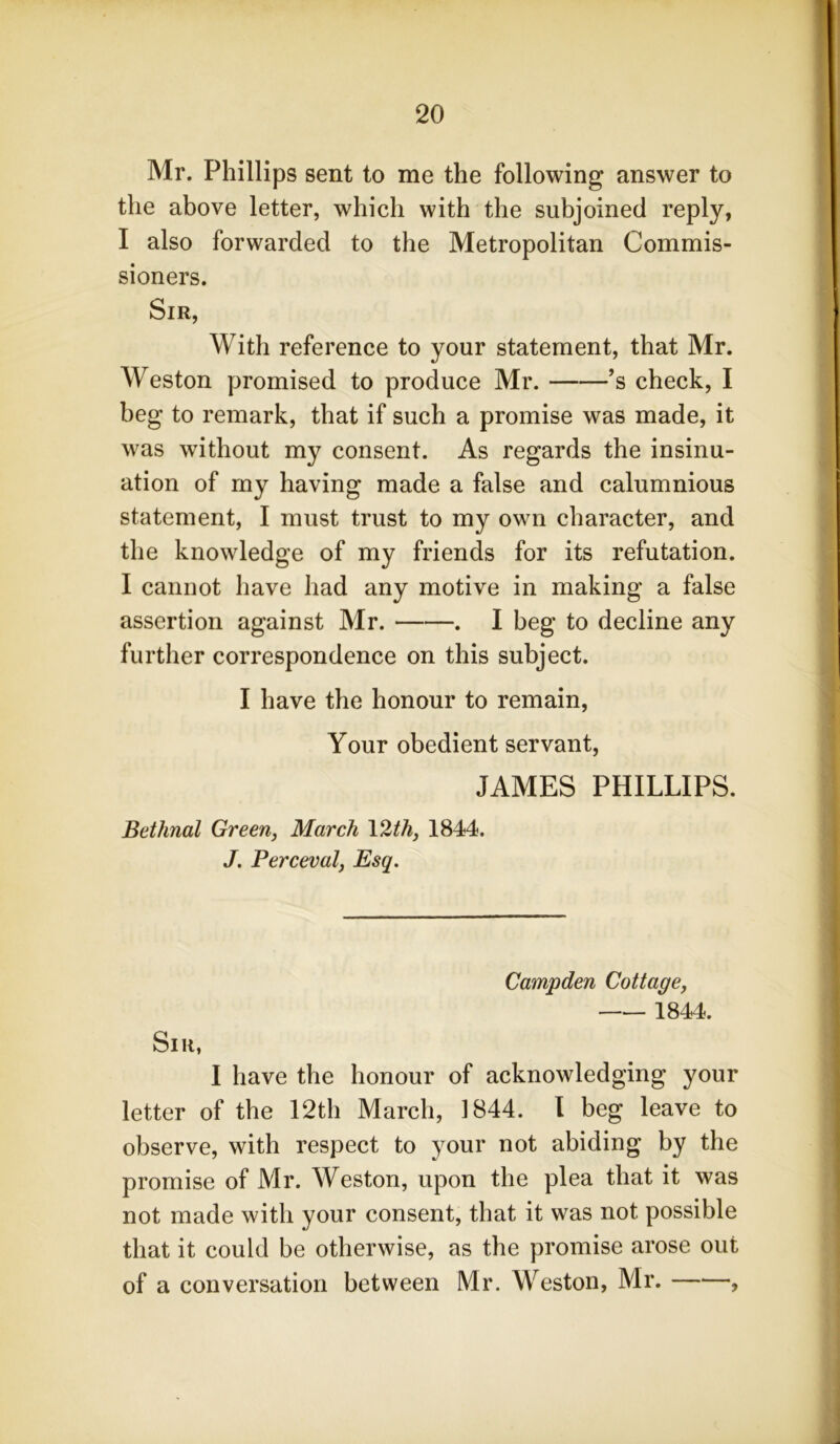 Mr. Phillips sent to me the following answer to the above letter, which with the subjoined reply, I also forwarded to the Metropolitan Commis- sioners. Sir, With reference to your statement, that Mr. Weston promised to produce Mr. ’s check, I beg to remark, that if such a promise was made, it was without my consent. As regards the insinu- ation of my having made a false and calumnious statement, I must trust to my own character, and the knowledge of my friends for its refutation. I cannot have had any motive in making a false assertion against Mr. . I beg to decline any further correspondence on this subject. I have the honour to remain, Your obedient servant, JAMES PHILLIPS. Bethnal Green, March 12th, 1844. J. Perceval, Esq. Campden Cottage, 1844. Sir, I have the honour of acknowledging your letter of the 12th March, 1844. I beg leave to observe, with respect to your not abiding by the promise of Mr. Weston, upon the plea that it was not made with your consent, that it was not possible that it could be otherwise, as the promise arose out of a conversation between Mr. Weston, Mr. ,