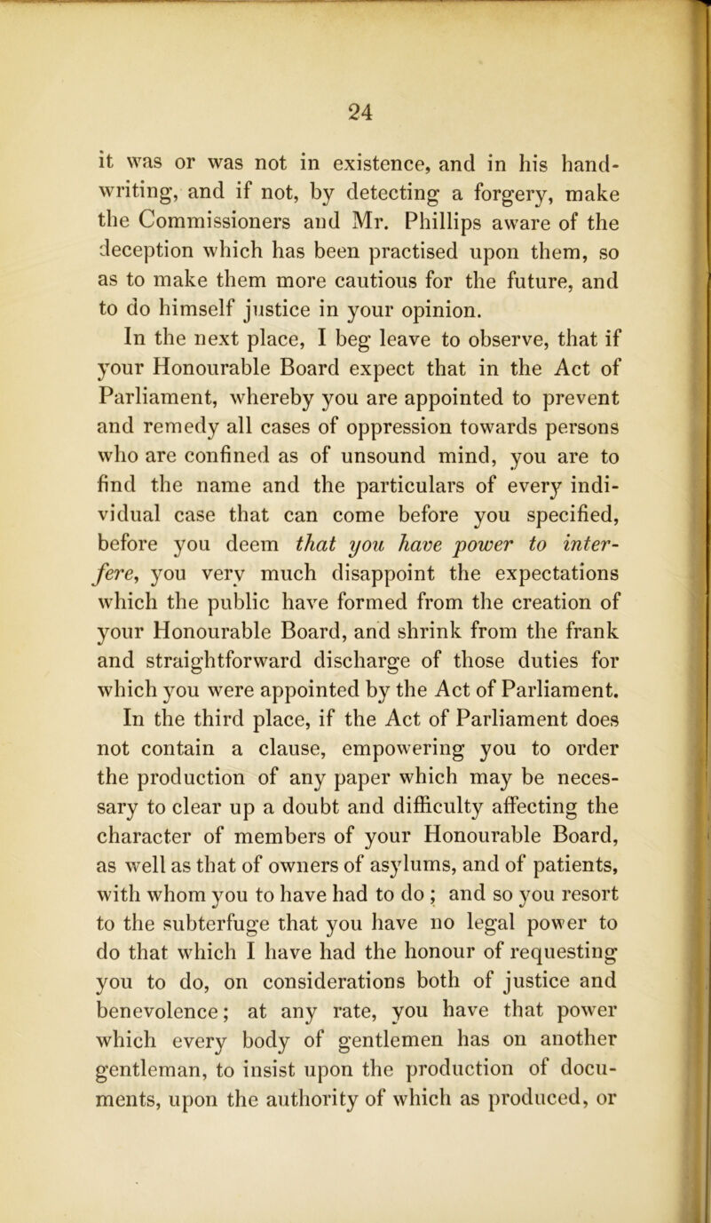 it was or was not in existence, and in his hand- writing, and if not, by detecting a forgery, make the Commissioners and Mr. Phillips aware of the deception which has been practised upon them, so as to make them more cautious for the future, and to do himself justice in your opinion. In the next place, I beg leave to observe, that if your Honourable Board expect that in the Act of Parliament, whereby you are appointed to prevent and remedy all cases of oppression towards persons who are confined as of unsound mind, you are to find the name and the particulars of every indi- vidual case that can come before you specified, before you deem that you have power to inter- fere, you very much disappoint the expectations which the public have formed from the creation of your Honourable Board, and shrink from the frank and straightforward discharge of those duties for which you were appointed by the Act of Parliament. In the third place, if the Act of Parliament does not contain a clause, empowering you to order the production of any paper which may be neces- sary to clear up a doubt and difficulty affecting the character of members of your Honourable Board, as well as that of owners of asylums, and of patients, with whom you to have had to do ; and so you resort to the subterfuge that you have no legal power to do that which I have had the honour of requesting you to do, on considerations both of justice and benevolence; at any rate, you have that power which every body of gentlemen has on another gentleman, to insist upon the production of docu- ments, upon the authority of which as produced, or