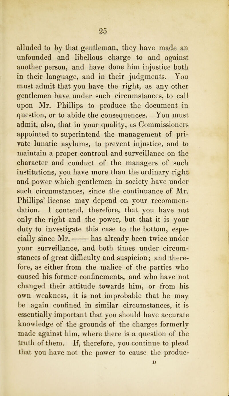 alluded to by that gentleman, they have made an unfounded and libellous charge to and against another person, and have done him injustice both in their language, and in their judgments. You must admit that you have the right, as any other gentlemen have under such circumstances, to call upon Mr. Phillips to produce the document in question, or to abide the consequences. You must admit, also, that in your quality, as Commissioners appointed to superintend the management of pri- vate lunatic asylums, to prevent injustice, and to maintain a proper controul and surveillance on the character and conduct of the managers of such institutions, you have more than the ordinary right and power which gentlemen in society have under such circumstances, since the continuance of Mr. Phillips’ license may depend on your recommen- dation. I contend, therefore, that you have not only the right and the power, but that it is your duty to investigate this case to the bottom, espe- cially since Mr. has already been twice under your surveillance, and both times under circum- stances of great difficulty and suspicion; and there- fore, as either from the malice of the parties who caused his former confinements, and who have not changed their attitude towards him, or from his own weakness, it is not improbable that he may be again confined in similar circumstances, it is essentially important that you should have accurate knowledge of the grounds of the charges formerly made against him, where there is a question of the truth of them. If, therefore, you continue to plead that you have not the power to cause the produc- D