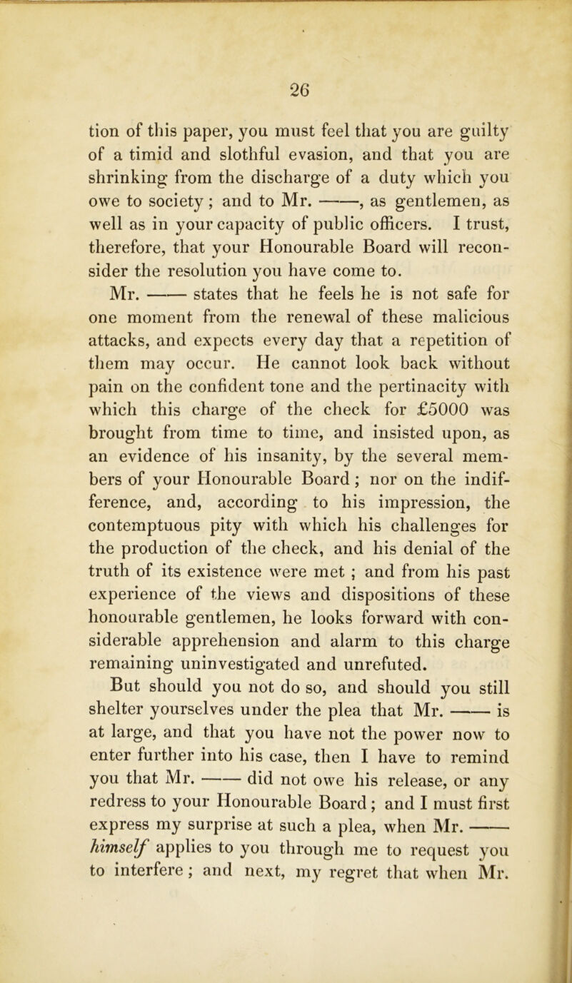 tion of this paper, you must feel that you are guilty of a timid and slothful evasion, and that you are shrinking from the discharge of a duty which you owe to society; and to Mr. , as gentlemen, as well as in your capacity of public officers. I trust, therefore, that your Honourable Board will recon- sider the resolution you have come to. Mr. states that he feels he is not safe for one moment from the renewal of these malicious attacks, and expects every day that a repetition of them may occur. He cannot look back without pain on the confident tone and the pertinacity with which this charge of the check for £5000 was brought from time to time, and insisted upon, as an evidence of his insanity, by the several mem- bers of your Honourable Board; nor on the indif- ference, and, according to his impression, the contemptuous pity with which his challenges for the production of the check, and his denial of the truth of its existence were met ; and from his past experience of the views and dispositions of these honourable gentlemen, he looks forward with con- siderable apprehension and alarm to this charge remaining uninvestigated and unrefuted. But should you not do so, and should you still shelter yourselves under the plea that Mr. is at large, and that you have not the power now to enter further into his case, then I have to remind you that Mr. did not owe his release, or any redress to your Honourable Board ; and I must first express my surprise at such a plea, when Mr. himself applies to you through me to request you to interfere; and next, my regret that when Mr.