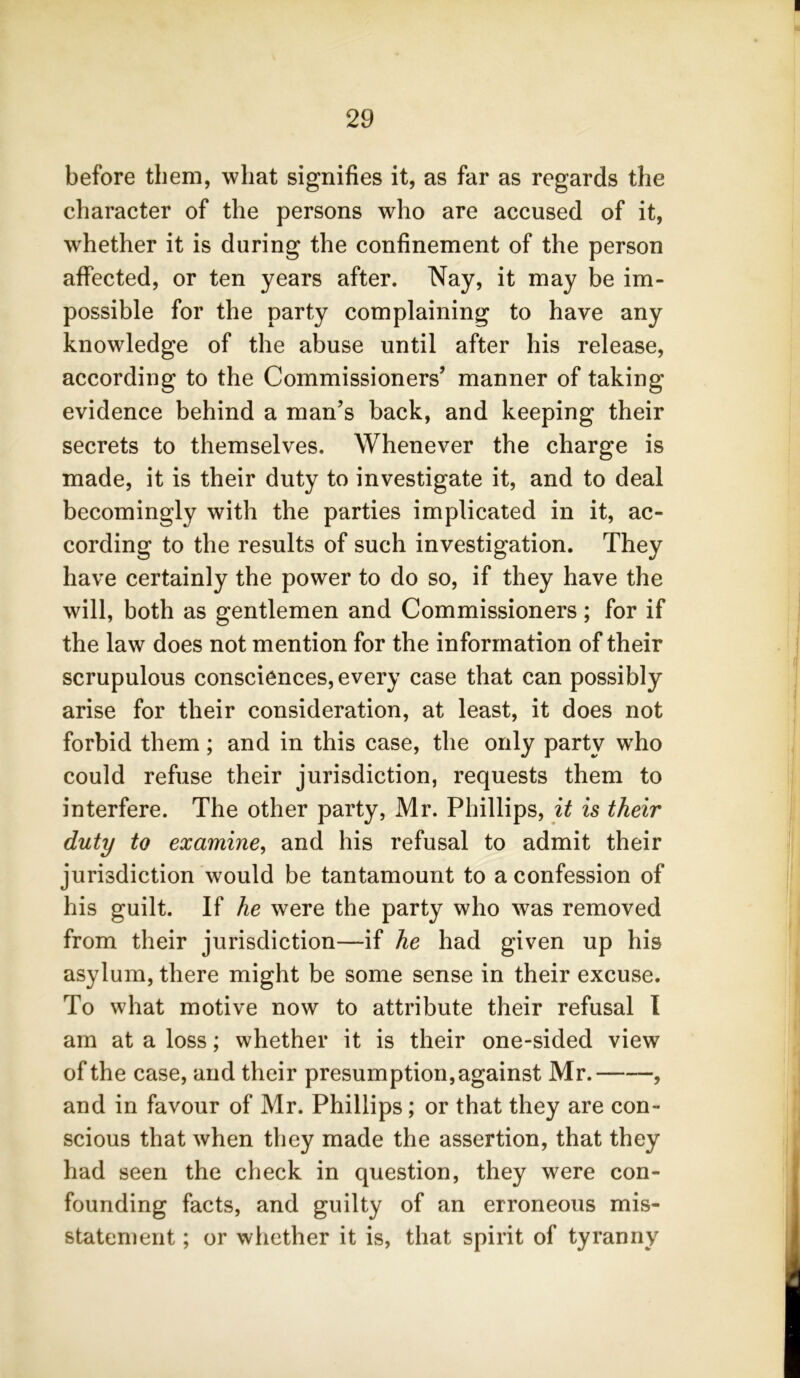 before them, what signifies it, as far as regards the character of the persons who are accused of it, whether it is during the confinement of the person affected, or ten years after. Nay, it may be im- possible for the party complaining to have any knowledge of the abuse until after his release, according to the Commissioners’ manner of taking evidence behind a man’s back, and keeping their secrets to themselves. Whenever the charge is made, it is their duty to investigate it, and to deal becomingly with the parties implicated in it, ac- cording to the results of such investigation. They have certainly the power to do so, if they have the will, both as gentlemen and Commissioners; for if the law does not mention for the information of their scrupulous consciences, every case that can possibly arise for their consideration, at least, it does not forbid them; and in this case, the only party who could refuse their jurisdiction, requests them to interfere. The other party, Mr. Phillips, it is their duty to examine, and his refusal to admit their jurisdiction would be tantamount to a confession of his guilt. If he were the party who was removed from their jurisdiction—if he had given up his asylum, there might be some sense in their excuse. To what motive now to attribute their refusal I am at a loss; whether it is their one-sided view of the case, and their presumption, against Mr. , and in favour of Mr. Phillips; or that they are con- scious that when they made the assertion, that they had seen the check in question, they were con- founding facts, and guilty of an erroneous mis- statement ; or whether it is, that spirit of tyranny