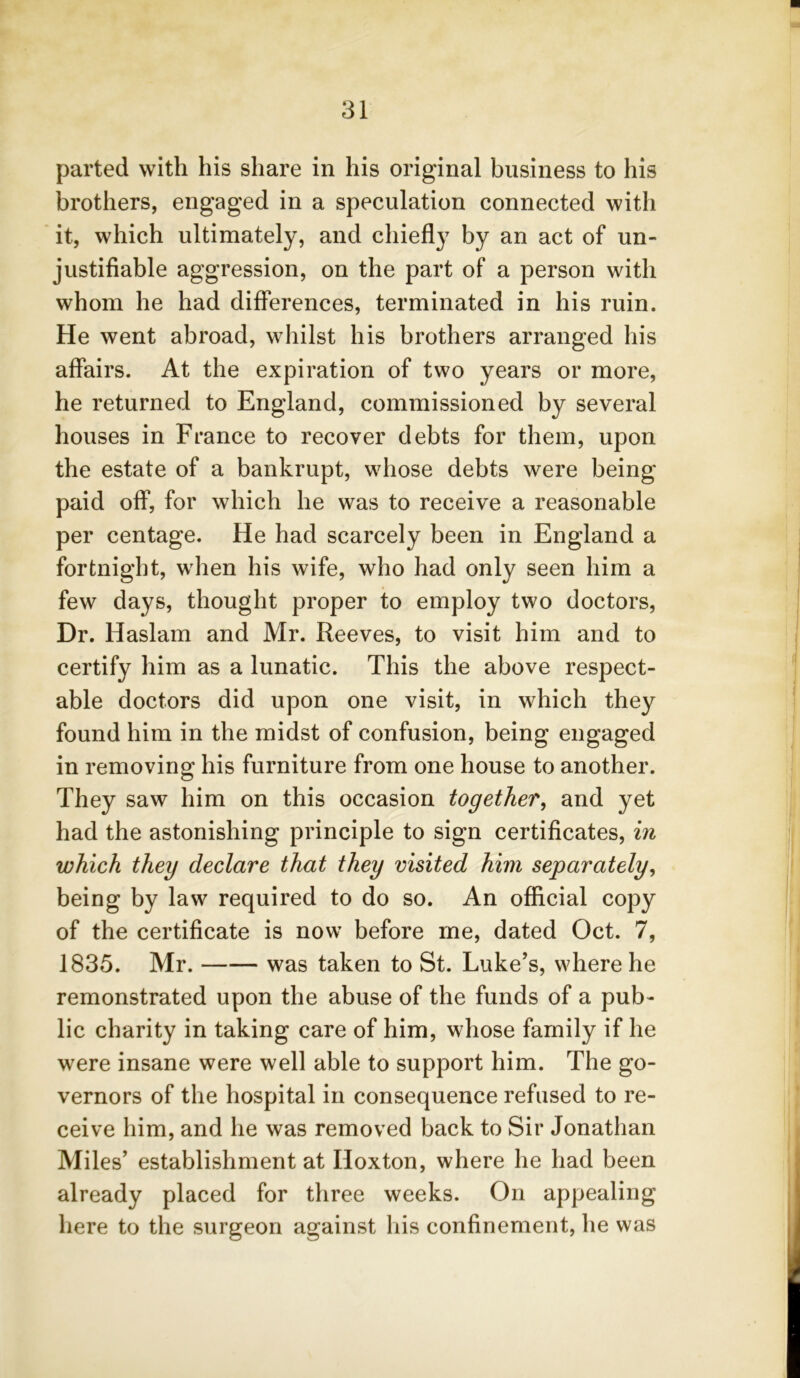 parted with his share in his original business to his brothers, engaged in a speculation connected with it, which ultimately, and chiefly by an act of un- justifiable aggression, on the part of a person with whom he had differences, terminated in his ruin. He went abroad, whilst his brothers arranged his affairs. At the expiration of two years or more, he returned to England, commissioned by several houses in France to recover debts for them, upon the estate of a bankrupt, whose debts were being paid off, for which he was to receive a reasonable per centage. He had scarcely been in England a fortnight, when his wife, who had only seen him a few days, thought proper to employ two doctors, Dr. Haslam and Mr. Reeves, to visit him and to certify him as a lunatic. This the above respect- able doctors did upon one visit, in which they found him in the midst of confusion, being engaged in removing his furniture from one house to another. They saw him on this occasion together, and yet had the astonishing principle to sign certificates, in which they declare that they visited him separately, being by law required to do so. An official copy of the certificate is now before me, dated Oct. 7, 1835. Mr. was taken to St. Luke’s, where he remonstrated upon the abuse of the funds of a pub- lic charity in taking care of him, whose family if he were insane were well able to support him. The go- vernors of the hospital in consequence refused to re- ceive him, and he was removed back to Sir Jonathan Miles’ establishment at Hoxton, where he had been already placed for three weeks. On appealing here to the surgeon against his confinement, he was