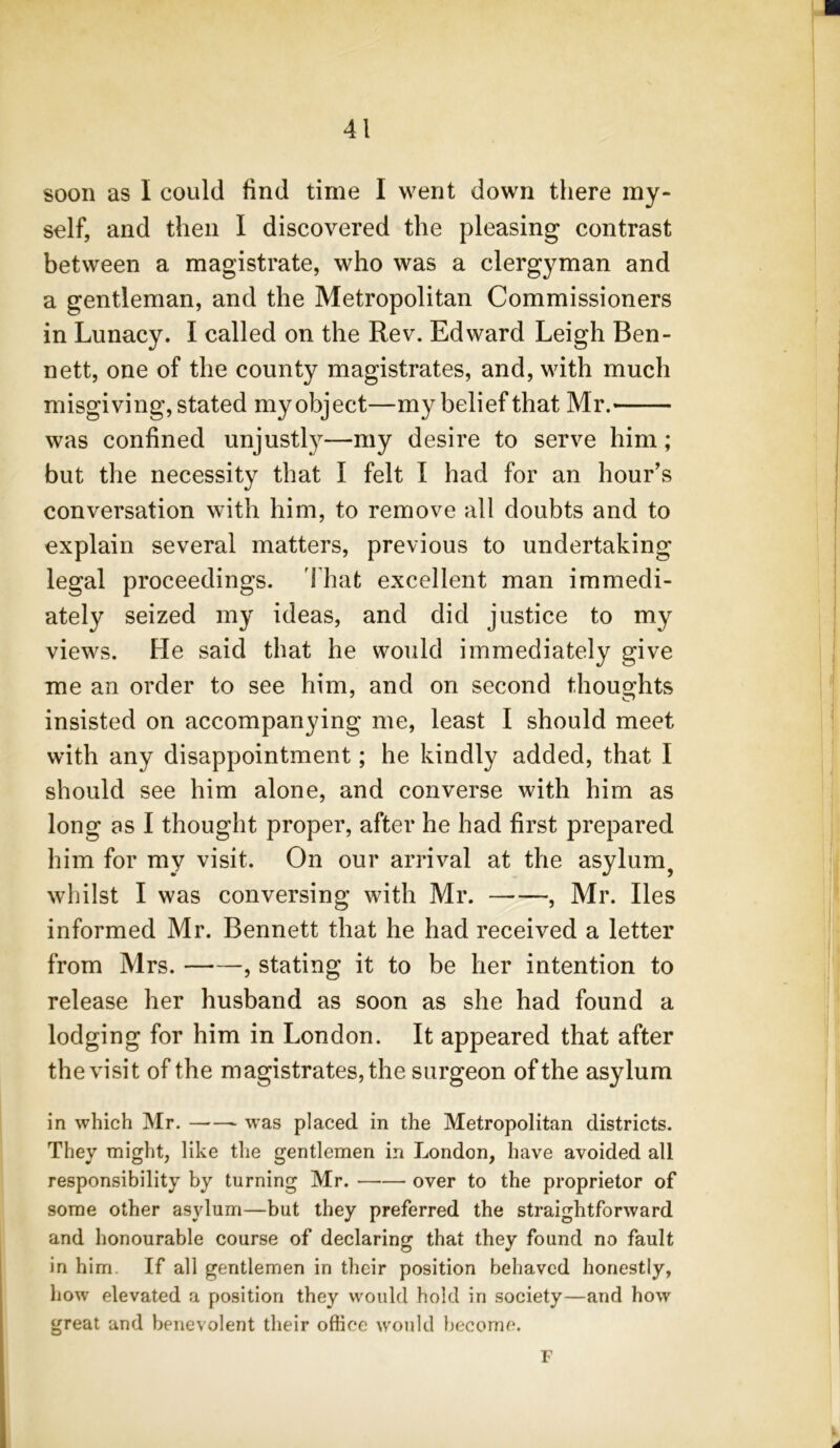 soon as I could find time I went down there my- self, and then I discovered the pleasing contrast between a magistrate, who was a clergyman and a gentleman, and the Metropolitan Commissioners in Lunacy. I called on the Rev. Edward Leigh Ben- nett, one of the county magistrates, and, with much misgiving,stated my object—my belief that Mr. was confined unjustly—my desire to serve him; but the necessity that I felt I had for an hour’s conversation with him, to remove all doubts and to explain several matters, previous to undertaking legal proceedings. That excellent man immedi- ately seized my ideas, and did justice to my views. He said that he would immediately give me an order to see him, and on second thoughts insisted on accompanying me, least I should meet with any disappointment; he kindly added, that I should see him alone, and converse with him as long as I thought proper, after he had first prepared him for my visit. On our arrival at the asylum, whilst I was conversing with Mr. , Mr. lies informed Mr. Bennett that he had received a letter from Mrs. , stating it to be her intention to release her husband as soon as she had found a lodging for him in London. It appeared that after the visit of the magistrates, the surgeon of the asylum in which Mr. was placed in the Metropolitan districts. They might, like the gentlemen in London, have avoided all responsibility by turning Mr. over to the proprietor of some other asylum—but they preferred the straightforward and honourable course of declaring that they found no fault in him. If all gentlemen in their position behaved honestly, how elevated a position they would hold in society—and how great and benevolent their office would become. F