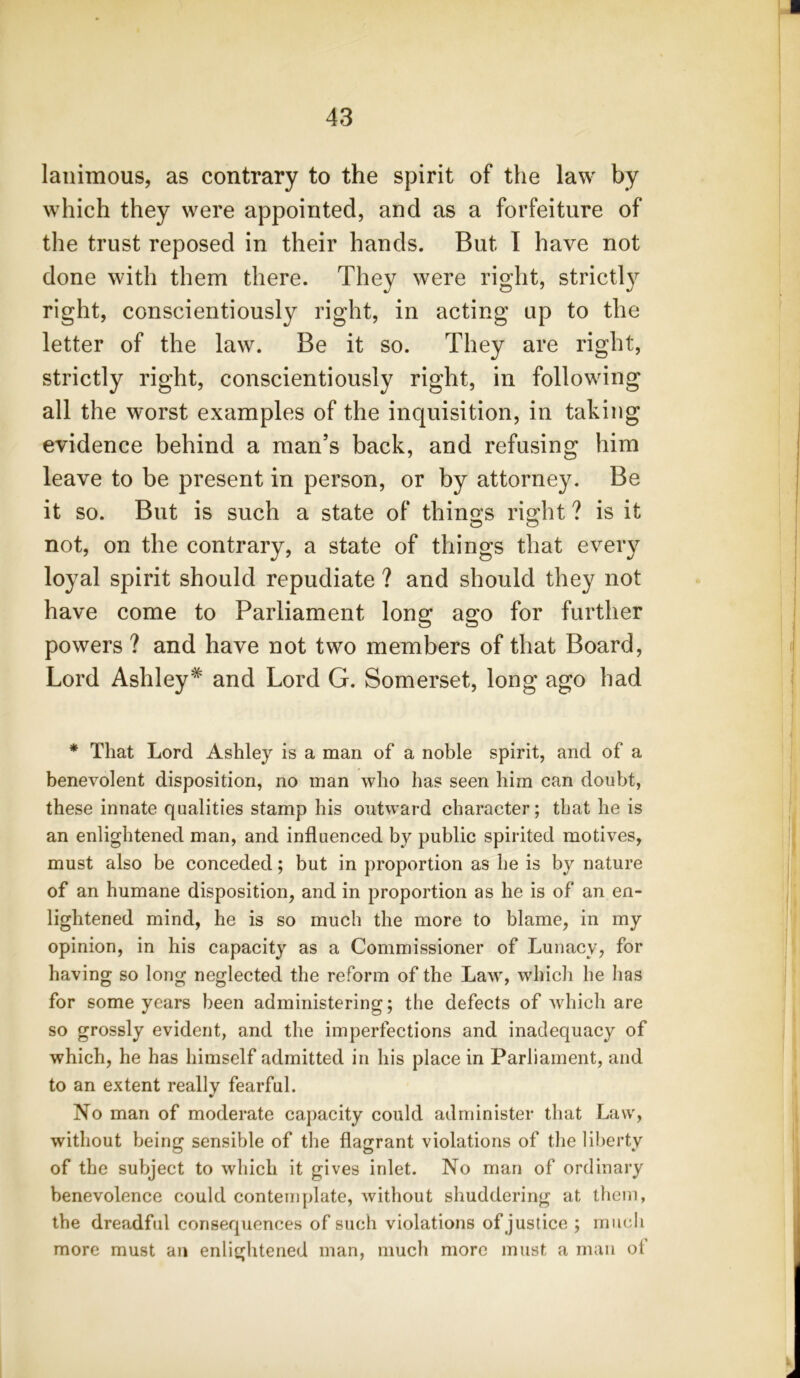 lanimous, as contrary to the spirit of the law by which they were appointed, and as a forfeiture of the trust reposed in their hands. But I have not done with them there. They were right, strictly right, conscientiously right, in acting up to the letter of the law. Be it so. They are right, strictly right, conscientiously right, in following all the worst examples of the inquisition, in taking evidence behind a man’s back, and refusing him leave to be present in person, or by attorney. Be it so. But is such a state of things right ? is it not, on the contrary, a state of things that every loyal spirit should repudiate ? and should they not have come to Parliament long ago for further powers ? and have not two members of that Board, Lord Ashley* and Lord G. Somerset, long ago had * That Lord Ashley is a man of a noble spirit, and of a benevolent disposition, no man who has seen him can doubt, these innate qualities stamp his outward character; that he is an enlightened man, and influenced bv public spirited motives, must also be conceded; but in proportion as he is by nature of an humane disposition, and in proportion as he is of an en- lightened mind, he is so much the more to blame, in my opinion, in his capacity as a Commissioner of Lunacy, for having so long neglected the reform of the Law, which he has for some years been administering; the defects of which are so grossly evident, and the imperfections and inadequacy of which, he has himself admitted in his place in Parliament, and to an extent really fearful. No man of moderate capacity could administer that Law, without being sensible of the flagrant violations of the liberty of the subject to which it gives inlet. No man of ordinary benevolence could contemplate, without shuddering at them, the dreadfid consequences of such violations of justice ; much more must an enlightened man, much more must a man ol