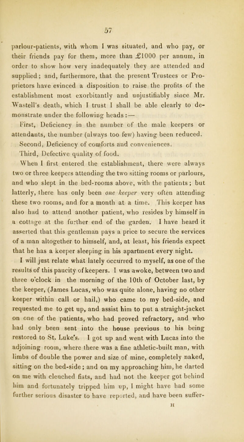 parlour-patients, with whom I was situated, and who pay, or their friends pay for them, more than <£1000 per annum, in order to show how very inadequately they are attended and supplied; and, furthermore, that the present Trustees or Pro- prietors have evinced a disposition to raise the profits of the establishment most exorbitantly and unjustifiably since Mr. Wastell’s death, which I trust I shall be able clearly to de- monstrate under the following heads : — First, Deficiency in the number of the male keepers or attendants, the number (always too few) having been reduced. Second, Deficiency of comforts and conveniences. Third, Defective quality of food. When I first entered the establishment, there were always two or three keepers attending the two sitting rooms or parlours, and who slept in the bed-rooms above, with the patients; but latterly, there has only been one keeper very often attending these two rooms, and for a month at a time. This keeper has also had to attend another patient, who resides by himself in a cottage at the further end of the garden. I have heard it asserted that this gentleman pays a price to secure the services of a man altogether to himself, and, at least, his friends expect that he has a keeper sleeping in his apartment every night. I will just relate what lately occurred to myself, as one of the results of this paucity of keepers. I was awoke, between two and three o’clock in the morning of the 10th of October last, by the keeper, (James Lucas, who was quite alone, having no other keeper within call or hail,) who came to my bed-side, and requested me to get up, and assist him to put a straight-jacket on one of the patients, who had proved refractory, and who had only been sent into the house previous to his being restored to St. Luke’s. I got up and went with Lucas into the adjoining room, where there was a fine athletic-built man, with limbs of double the power and size of mine, completely naked, sitting on the bed-side; and on my approaching him, he darted on me with clenched fists, and had not the keeper got behind him and fortunately tripped him up, I might have had some further serious disaster to have reported, and have been sufter- H