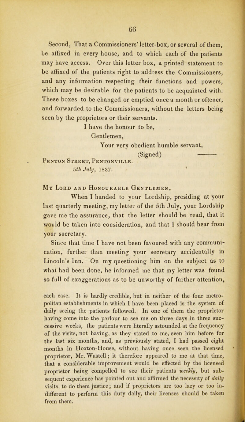 Second, That a Commissioners’ letter-box, or several of them, be affixed in every house, and to which each of the patients may have access. Over this letter box, a printed statement to be affixed of the patients right to address the Commissioners, and any information respecting their functions and powers, which may be desirable for the patients to be acquainted with. These boxes to be changed or emptied once a month or oftener, and forwarded to the Commissioners, without the letters being seen by the proprietors or their servants. I have the honour to be, Gentlemen, Your very obedient humble servant, (Signed) Penton Street, Pentonville. 5th July, 1837- My Lord and Honourable Gentlemen, When I handed to your Lordship, presiding at your last quarterly meeting, my letter of the 5th July, your Lordship gave me the assurance, that the letter should be read, that it would be taken into consideration, and that I should hear from your secretary. Since that time l have not been favoured with any communi- cation, further than meeting your secretary accidentally in Lincoln’s Inn. On my questioning him on the subject as to what had been done, he informed me that my letter was found so full of exaggerations as to be unworthy of further attention, each case. It is hardly credible, but in neither of the four metro- politan establishments in which I have been placed is the system of daily seeing the patients followed. In one of them the proprietor having come into the parlour to see me on three days in three suc- cessive weeks, the patients were literally astounded at the frequency of the visits, not having, as they stated to me, seen him before for the last six months, and, as previously stated, I had passed eight months in Hoxton-House, without having once seen the licensed proprietor, Mr. Wastell; it therefore appeared to me at that time, that a considerable improvement would be effected by the licensed proprietor being compelled to see their patients tveekly, but sub- sequent experience has pointed out and affirmed the necessity of daily visits, to do them justice; and if proprietors are too lazy or too in- different to perform this duty daily, their licenses should be taken from them.