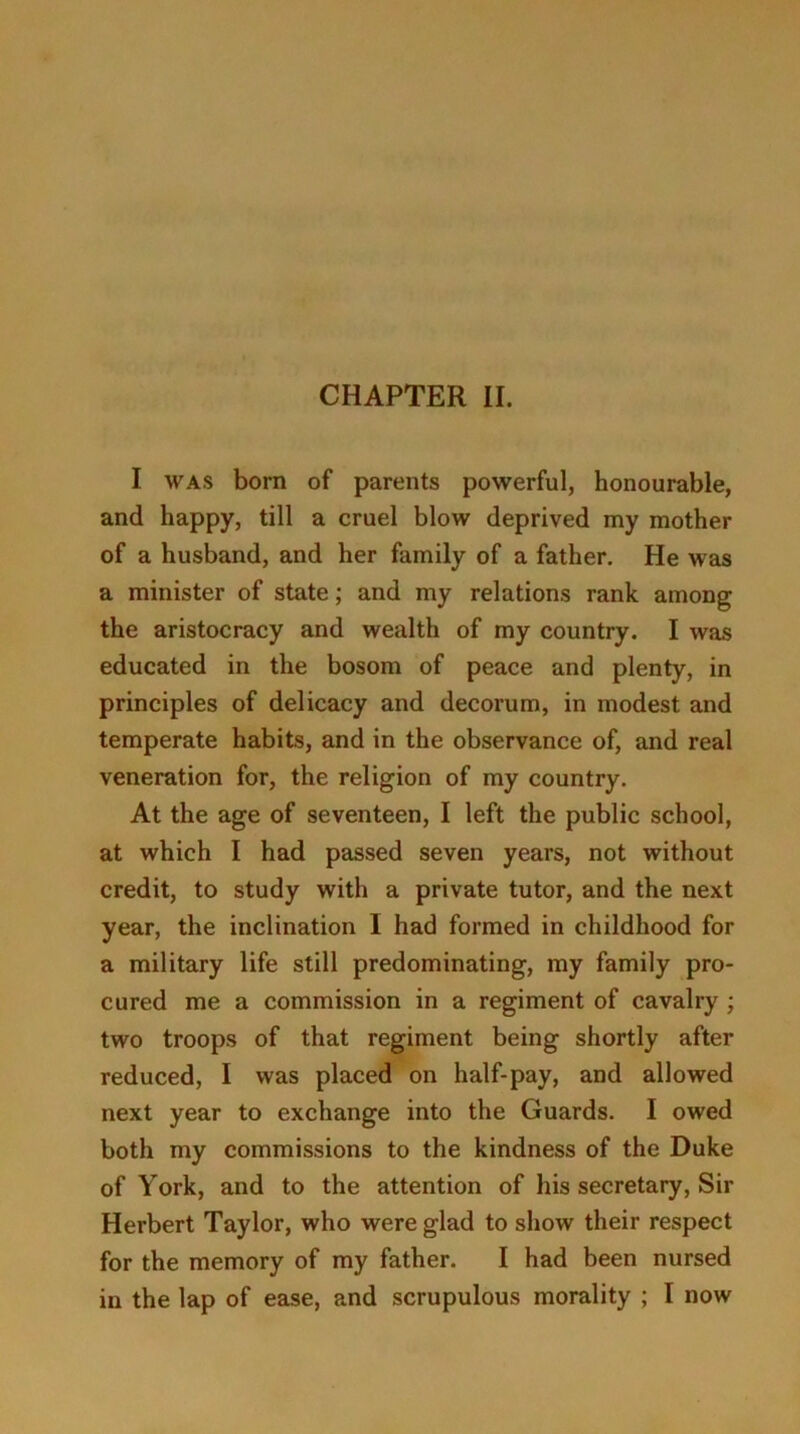 I was born of parents powerful, honourable, and happy, till a cruel blow deprived my mother of a husband, and her family of a father. He was a minister of state; and my relations rank among the aristocracy and wealth of my country. I was educated in the bosom of peace and plenty, in principles of delicacy and decorum, in modest and temperate habits, and in the observance of, and real veneration for, the religion of my country. At the age of seventeen, I left the public school, at which I had passed seven years, not without credit, to study with a private tutor, and the next year, the inclination I had formed in childhood for a military life still predominating, my family pro- cured me a commission in a regiment of cavalry ; two troops of that regiment being shortly after reduced, I was placed on half-pay, and allowed next year to exchange into the Guards. I owed both my commissions to the kindness of the Duke of York, and to the attention of his secretary, Sir Herbert Taylor, who were glad to show their respect for the memory of my father. I had been nursed in the lap of ease, and scrupulous morality ; I now