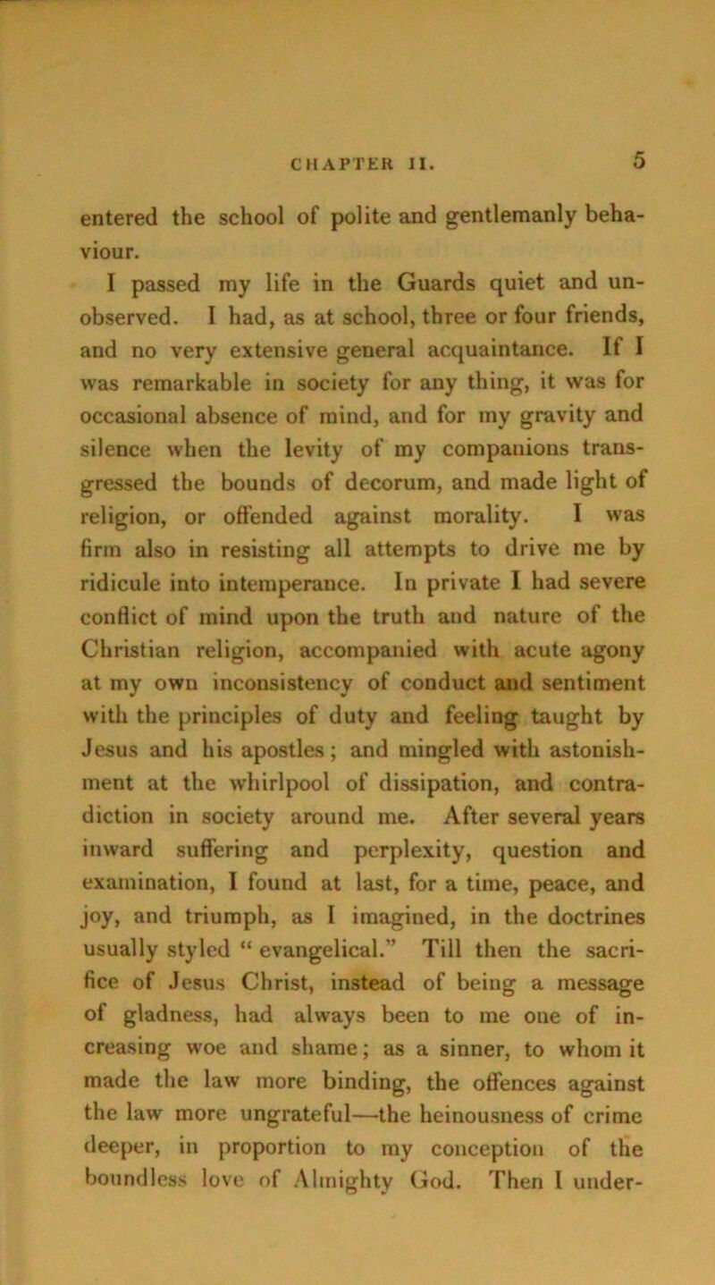 entered the school of polite and gentlemanly beha- viour. I passed my life in the Guards quiet and un- observed. I had, as at school, three or four friends, and no very extensive general acquaintance. If I was remarkable in society for any thing, it was for occasional absence of mind, and for my gravity and silence when the levity of my companions trans- gressed the bounds of decorum, and made light of religion, or offended against morality. I was firm also in resisting all attempts to drive me by ridicule into intemperance. In private I had severe conflict of mind upon the truth and nature of the Christian religion, accompanied with acute agony at my own inconsistency of conduct and sentiment with the principles of duty and feeling taught by Jesus and his apostles; and mingled with astonish- ment at the whirlpool of dissipation, and contra- diction in society around me. After several years inward suffering and perplexity, question and examination, I found at last, for a time, peace, and joy, and triumph, as I imagined, in the doctrines usually styled “ evangelical.” Till then the sacri- fice of Jesus Christ, instead of being a message of gladness, had always been to me one of in- creasing woe and shame; as a sinner, to whom it made the law more binding, the offences against the law more ungrateful—the heinousness of crime deeper, in proportion to my conception of the boundless love of Almighty God. Then l under-