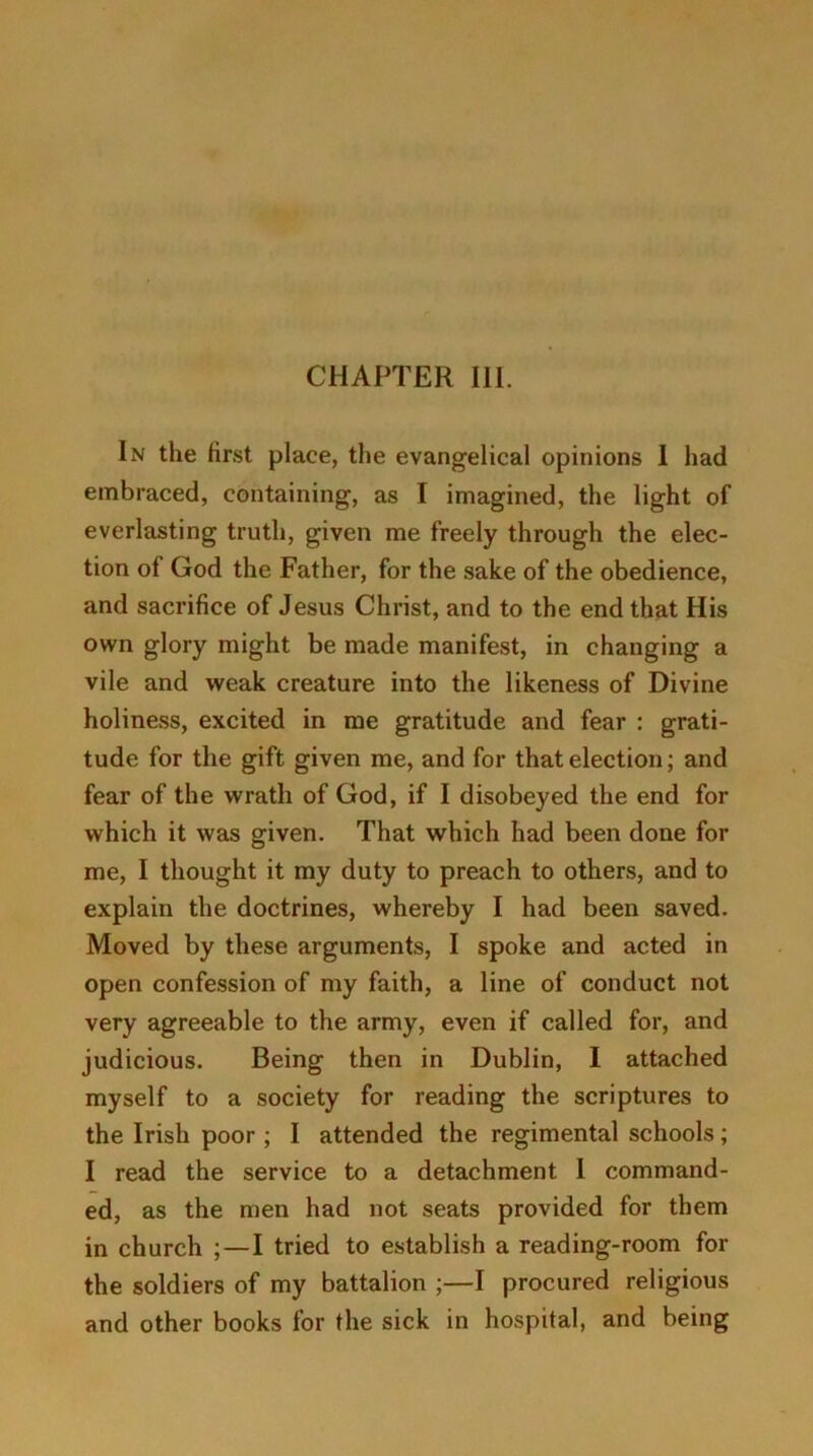 In the first place, the evangelical opinions I had embraced, containing, as I imagined, the light of everlasting truth, given me freely through the elec- tion of God the Father, for the sake of the obedience, and sacrifice of Jesus Christ, and to the end that His own glory might be made manifest, in changing a vile and weak creature into the likeness of Divine holiness, excited in me gratitude and fear : grati- tude for the gift given me, and for that election; and fear of the wrath of God, if I disobeyed the end for which it was given. That which had been done for me, I thought it my duty to preach to others, and to explain the doctrines, whereby I had been saved. Moved by these arguments, I spoke and acted in open confession of my faith, a line of conduct not very agreeable to the army, even if called for, and judicious. Being then in Dublin, I attached myself to a society for reading the scriptures to the Irish poor ; I attended the regimental schools; I read the service to a detachment I command- ed, as the men had not seats provided for them in church ; — I tried to establish a reading-room for the soldiers of my battalion ;—I procured religious and other books for the sick in hospital, and being