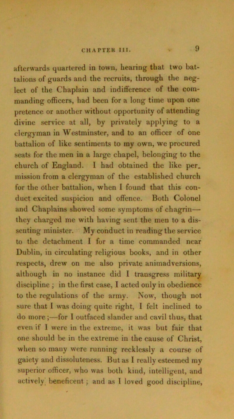afterwards quartered in town, hearing that two bat- talions of guards and the recruits, through the neg- lect of the Chaplain and indifference of the com- manding officers, had beeu for a long time upon one pretence or another without opportunity of attending divine service at all, by privately applying to a clergyman in Westminster, and to an officer of one battalion of like sentiments to my own, we procured seats for the men in a large chapel, belonging to the church of England. I had obtained the like per. mission from a clergyman of the established church for the Other battalion, when 1 found that this con- duct excited suspicion and offence. Both Colonel and Chaplains showed some symptoms of chagrin— they charged me with having sent the men to a dis- senting minister. My conduct in reading the service to the detachment I for a time commanded near Dublin, in circulating religious books, and in other respects, drew on me also private animadversions, although in no instance did I transgress military discipline ; in the first case, I acted only in obedience to the regulations of the army. Now, though not sure that I was doing quite right, I felt inclined to do more ;—for I outfaced slander and cavil thus, that even if 1 were in the extreme, it was but fair that one should be in the extreme in the cause of Christ, when so many were running recklessly a course of gaiety and dissoluteness. But as I really esteemed my superior officer, who was both kind, intelligent, and actively^ beneficent ; and as 1 loved good discipline,