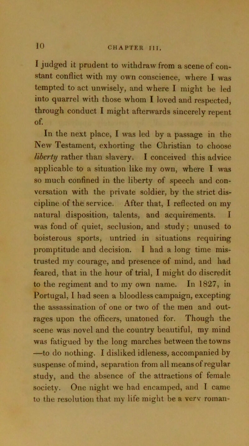 I judged it prudent to withdraw from a scene of con- stant conflict with my own conscience, where I was tempted to act unwisely, and where I might be led into quarrel with those whom I loved and respected, through conduct I might afterwards sincerely repent of. In the next place, I was led by a passage in the New Testament, exhorting the Christian to choose liberty rather than slavery. I conceived this advice applicable to a situation like my own, where I was so much confined in the liberty of speech and con- versation with the private soldier, by the strict dis- cipline of the service. After that, I reflected on my natural disposition, talents, and acquirements. I was fond of quiet, seclusion, and study; unused to boisterous sports, untried in situations requiring promptitude and decision. I had a long time mis- trusted my courage, and presence of mind, and had feared, that in the hour of trial, I might do discredit to the regiment and to my own name. In 1827, in Portugal, I had seen a bloodless campaign, excepting the assassination of one or two of the men and out- rages upon the officers, unatoned for. Though the scene was novel and the country beautiful, my mind was fatigued by the long marches between the towns —to do nothing. I disliked idleness, accompanied by suspense of mind, separation from all means of regular study, and the absence of the attractions of female society. One night we had encamped, and I came to the resolution that my life might be a verv roman-