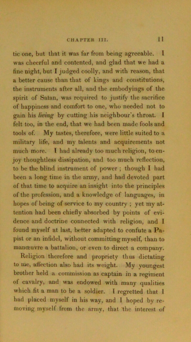 tic one, but that it was far from being agreeable. I was cheerful and contented, and glad that we had a fine night, but I judged coolly, and w'ith reason, that a better cause than that of kings and constitutions, the instruments after all, and the embodyings of the spirit of Satan, was required to justify the sacrifice of happiness and comfort to one, who needed not to gain his living by cutting his neighbour's throat. I felt too, in the end, that we had been made fools and tools of. My tastes, therefore, were little suited to a military life, and my talents and acquirements not much more. I had already too much religion, to en- joy thoughtless dissipation, and too much reflection, to be the blind instrument of power ; though I had been a long time in the army, and had devoted part of that time to acquire an insight into the principles of the profession, and a knowledge of languages, in hopes of being of service to my country ; yet my at- tention had been chiefly absorbed by points of evi- dence and doctrine connected with religion, and I found myself at last, better adapted to confute a Pa- pist or an infidel, without committing myself, than to manoeuvre a battalion, or even to direct a company. Religion therefore and propriety thus dictating to me, attection also had its weight. My youngest brother held a commission as captain in a regiment of cavalry, and was endowed with many qualities which fit a man to be a soldier. I regretted that I had placed myself in his way, and I hoped by re- moving myself from the army, that the interest of