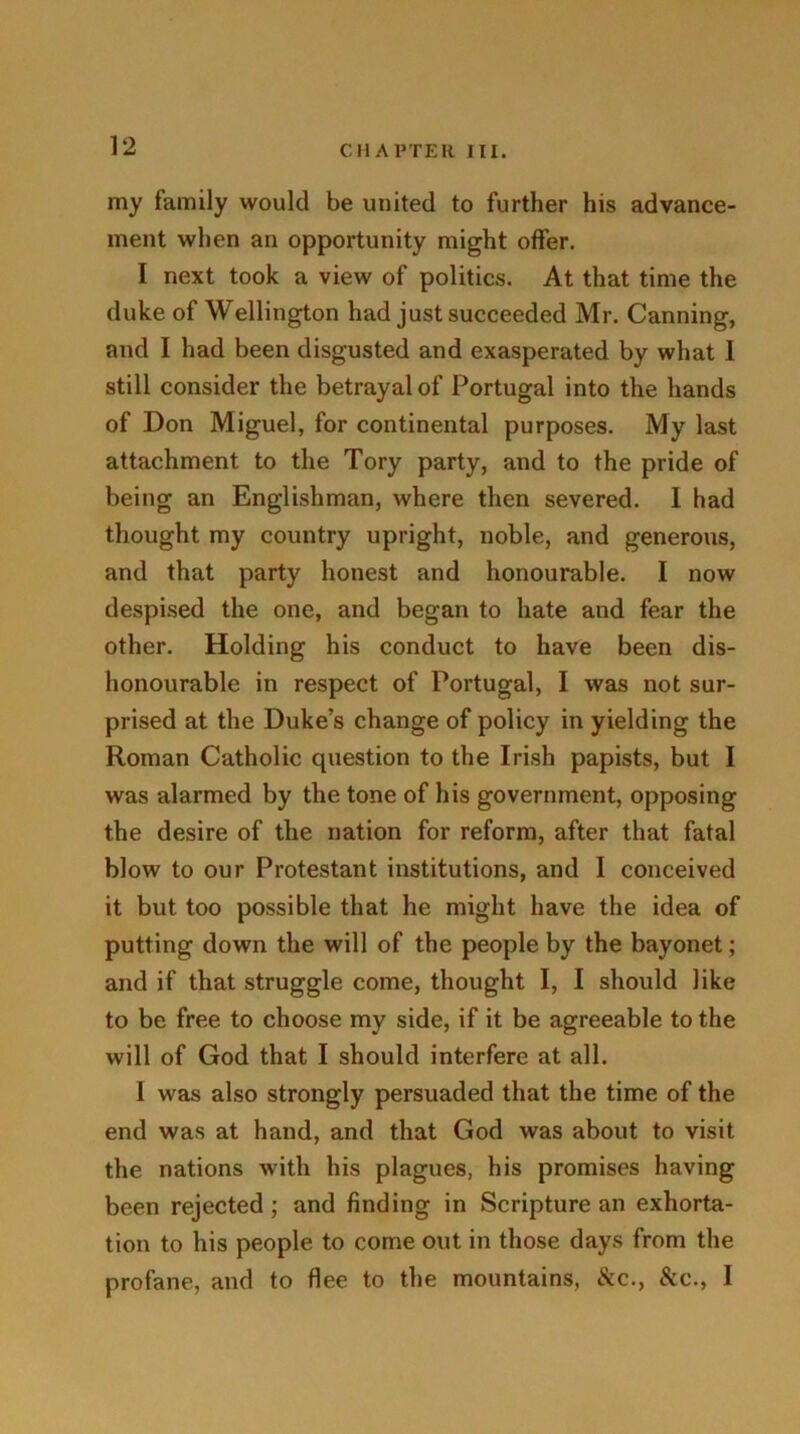 my family would be united to further his advance- ment when an opportunity might offer. I next took a view of politics. At that time the duke of Wellington had just succeeded Mr. Canning, and I had been disgusted and exasperated by what 1 still consider the betrayal of Portugal into the hands of Don Miguel, for continental purposes. My last attachment to the Tory party, and to the pride of being an Englishman, where then severed. I had thought my country upright, noble, and generous, and that party honest and honourable. I now despised the one, and began to hate and fear the other. Holding his conduct to have been dis- honourable in respect of Portugal, I was not sur- prised at the Duke’s change of policy in yielding the Roman Catholic question to the Irish papists, but I was alarmed by the tone of his government, opposing the desire of the nation for reform, after that fatal blow to our Protestant institutions, and I conceived it but too possible that he might have the idea of putting down the will of the people by the bayonet; and if that struggle come, thought I, I should like to be free to choose my side, if it be agreeable to the will of God that I should interfere at all. 1 was also strongly persuaded that the time of the end was at hand, and that God was about to visit the nations with his plagues, his promises having been rejected; and finding in Scripture an exhorta- tion to his people to come out in those days from the profane, and to flee to the mountains, &c., &c., I