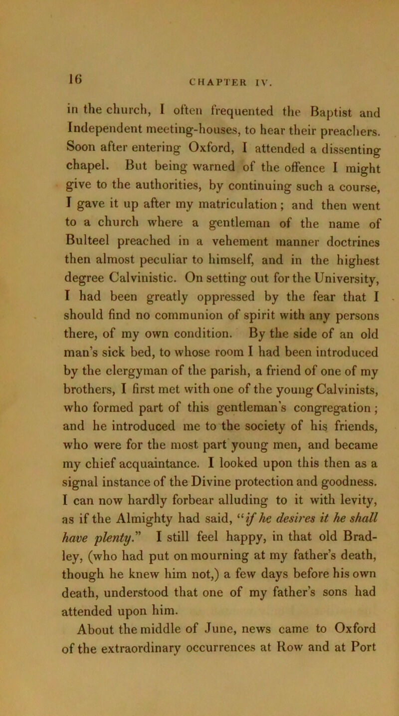 in the church, I often frequented the Baptist and Independent meeting-houses, to hear their preachers. Soon after entering Oxford, I attended a dissenting chapel. But being warned of the offence I might give to the authorities, by continuing such a course, I gave it up after my matriculation; and then went to a church where a gentleman of the name of Bulteel preached in a vehement manner doctrines then almost peculiar to himself, and in the highest degree Calvinistic. On setting out for the University, I had been greatly oppressed by the fear that I should find no communion of spirit with any persons there, of my own condition. By the side of an old man’s sick bed, to whose room I had been introduced by the clergyman of the parish, a friend of one of my brothers, I first met with one of the young Calvinists, who formed part of this gentleman’s congregation; and he introduced me to the society of his friends, who were for the most part young men, and became my chief acquaintance. I looked upon this then as a signal instance of the Divine protection and goodness. I can now hardly forbear alluding to it with levity, as if the Almighty had said, 11 if he desires it he shall have plenty.” I still feel happy, in that old Brad- ley, (who had put on mourning at my father’s death, though he knew him not,) a few days before his own death, understood that one of my father’s sons had attended upon him. About the middle of June, news came to Oxford of the extraordinary occurrences at Row and at Port