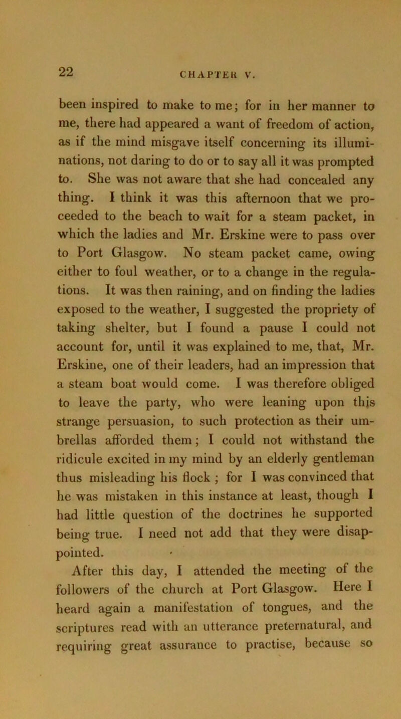 been inspired to make to me; for in her manner to me, there had appeared a want of freedom of action, as if the mind misgave itself concerning its illumi- nations, not daring to do or to say all it was prompted to. She was not aware that she had concealed any thing. I think it was this afternoon that we pro- ceeded to the beach to wait for a steam packet, in which the ladies and Mr. Erskine were to pass over to Port Glasgow. No steam packet came, owing either to foul weather, or to a change in the regula- tions. It was then raining, and on finding the ladies exposed to the weather, I suggested the propriety of taking shelter, but I found a pause I could not account for, until it was explained to me, that, Mr. Erskine, one of their leaders, had an impression that a steam boat would come. I was therefore obliged to leave the party, who were leaning upon this strange persuasion, to such protection as their um- brellas afforded them; I could not withstand the ridicule excited in my mind by an elderly gentleman thus misleading his flock ; for I was convinced that he was mistaken in this instance at least, though I had little question of the doctrines he supported being true. I need not add that they were disap- pointed. After this day, I attended the meeting of the followers of the church at Port Glasgow. Here I heard again a manifestation of tongues, and the scriptures read with an utterance preternatural, and requiring great assurance to practise, because so