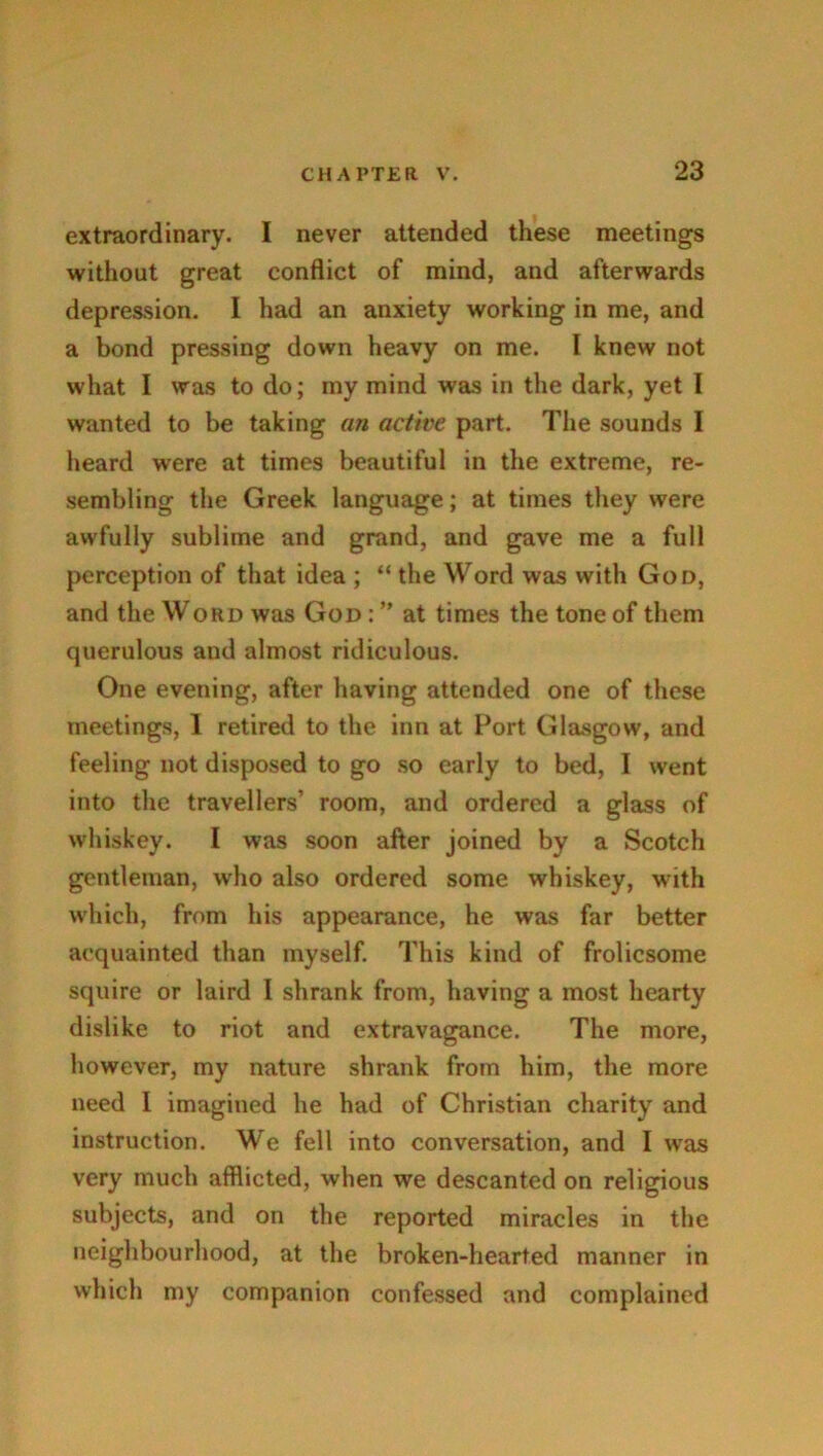 extraordinary. I never attended these meetings without great conflict of mind, and afterwards depression. I had an anxiety working in me, and a bond pressing down heavy on me. I knew not what I was to do; my mind was in the dark, yet I wanted to be taking an active part. The sounds I heard were at times beautiful in the extreme, re- sembling the Greek language; at times they were awfully sublime and grand, and gave me a full perception of that idea ; “ the Word was with God, and the Word was God : ” at times the tone of them querulous and almost ridiculous. One evening, after having attended one of these meetings, 1 retired to the inn at Port Glasgow, and feeling not disposed to go so early to bed, I went into the travellers’ room, and ordered a glass of whiskey. I was soon after joined by a Scotch gentleman, who also ordered some whiskey, with which, from his appearance, he was far better acquainted than myself. This kind of frolicsome squire or laird I shrank from, having a most hearty dislike to riot and extravagance. The more, however, my nature shrank from him, the more need I imagined he had of Christian charity and instruction. We fell into conversation, and I was very much afflicted, when we descanted on religious subjects, and on the reported miracles in the neighbourhood, at the broken-hearted manner in which my companion confessed and complained
