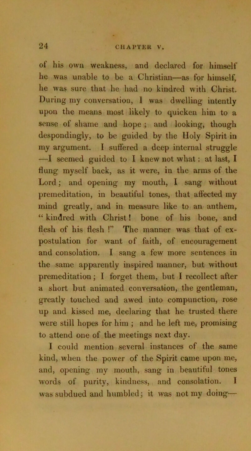 of his own weakness, and declared for himself he was unable to be a Christian—as for himself, he was sure that he had no kindred with Christ. During my conversation, I was dwelling intently upon the means most likely to quicken him to a sense of shame and hope ; and looking, though despondingly, to be guided by the Holy Spirit in my argument. I suffered a deep internal struggle —I seemed guided to I knew not what: at last, I flung myself back, as it were, in the arms of the Lord; and opening my mouth, I sang without premeditation, in beautiful tones, that affected my mind greatly, and in measure like to an anthem, “ kindred with Christ! bone of his bone, and flesh of his flesh !” The manner was that of ex- postulation for want of faith, of encouragement and consolation. I sang a few more sentences in the same apparently inspired manner, but without premeditation; I forget them, but I recollect after a short but animated conversation, the gentleman, greatly touched and awed into compunction, rose up and kissed me, declaring that he trusted there were still hopes for him ; and he left me, promising to attend one of the meetings next day. I could mention several instances of the same kind, when the power of the Spirit came upon me, and, opening my mouth, sang in beautiful tones words of purity, kindness, and consolation. I was subdued and humbled; it was not my doing—