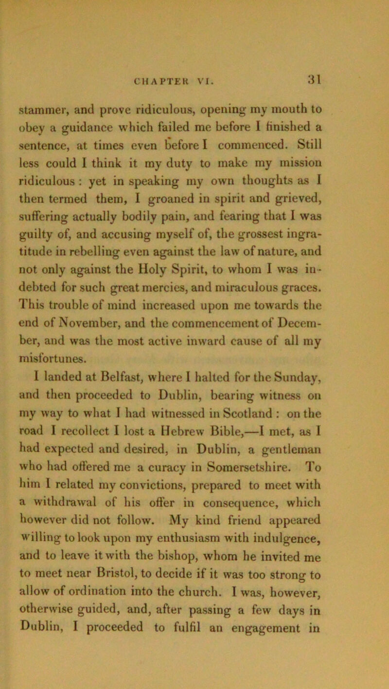 stammer, and prove ridiculous, opening my mouth to obey a guidance which failed me before I finished a sentence, at times even before I commenced. Still less could 1 think it my duty to make my mission ridiculous : yet in speaking my own thoughts as 1 then termed them, I groaned in spirit and grieved, suffering actually bodily pain, and fearing that 1 was guilty of, and accusing myself of, the grossest ingra- titude in rebelling even against the law of nature, and not only against the Holy Spirit, to whom I was in - debted for such great mercies, and miraculous graces. This trouble of mind increased upon me towards the end of November, and the commencement of Decem- ber, and was the most active inward cause of all my misfortunes. I landed at Belfast, where I halted for the Sunday, and then proceeded to Dublin, bearing witness on my way to what I had witnessed in Scotland : on the road I recollect I lost a Hebrew Bible,—I met, as I had expected and desired, in Dublin, a gentleman who had offered me a curacy in Somersetshire. To him I related my convictions, prepared to meet with a withdrawal of his offer in consequence, which however did not follow. My kind friend appeared willing to look upon my enthusiasm with indulgence, and to leave it with the bishop, whom he invited me to meet near Bristol, to decide if it was too strong to allow of ordination into the church. I was, however, otherwise guided, and, after passing a few days in Dublin, I proceeded to fulfil an engagement in