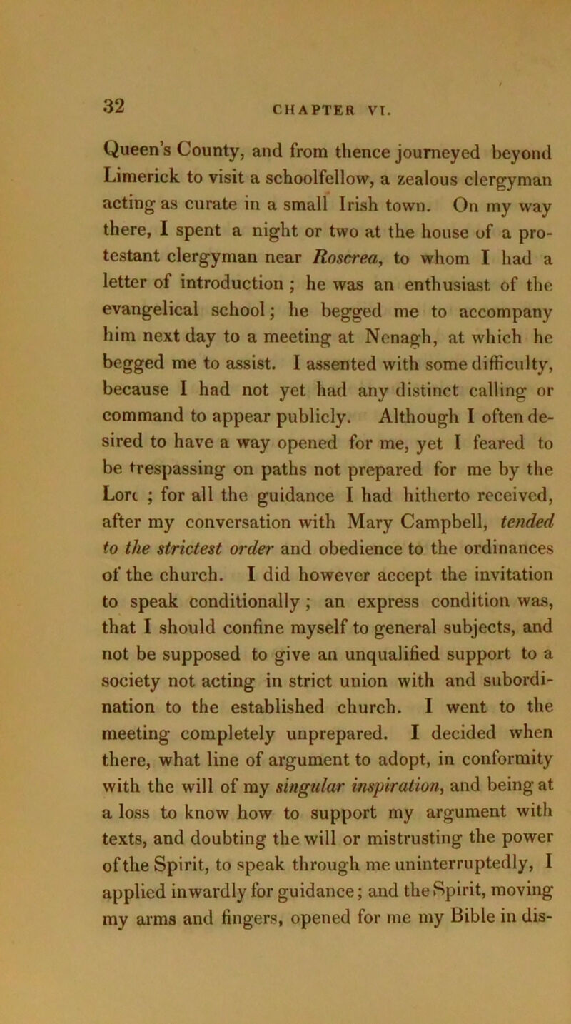 Queen’s County, and from thence journeyed beyond Limerick to visit a schoolfellow, a zealous clergyman acting as curate in a small Irish town. On my way there, I spent a night or two at the house of a pro- testant clergyman near Roscrea, to whom I had a letter of introduction ; he was an enthusiast of the evangelical school; he begged me to accompany him next day to a meeting at Nenagh, at which he begged me to assist. I assented with some difficulty, because I had not yet had any distinct calling or command to appear publicly. Although I often de- sired to have a way opened for me, yet I feared to be trespassing on paths not prepared for me by the Lori ; for all the guidance I had hitherto received, after my conversation with Mary Campbell, tended to the strictest order and obedience to the ordinances of the church. I did however accept the invitation to speak conditionally ; an express condition was, that I should confine myself to general subjects, and not be supposed to give an unqualified support to a society not acting in strict union with and subordi- nation to the established church. I went to the meeting completely unprepared. I decided when there, what line of argument to adopt, in conformity with the will of my singular inspiration, and being at a loss to know how to support my argument with texts, and doubting the will or mistrusting the power of the Spirit, to speak through me uninterruptedly, I applied inwardly for guidance; and the Spirit, moving my arms and fingers, opened for me my Bible in dis-
