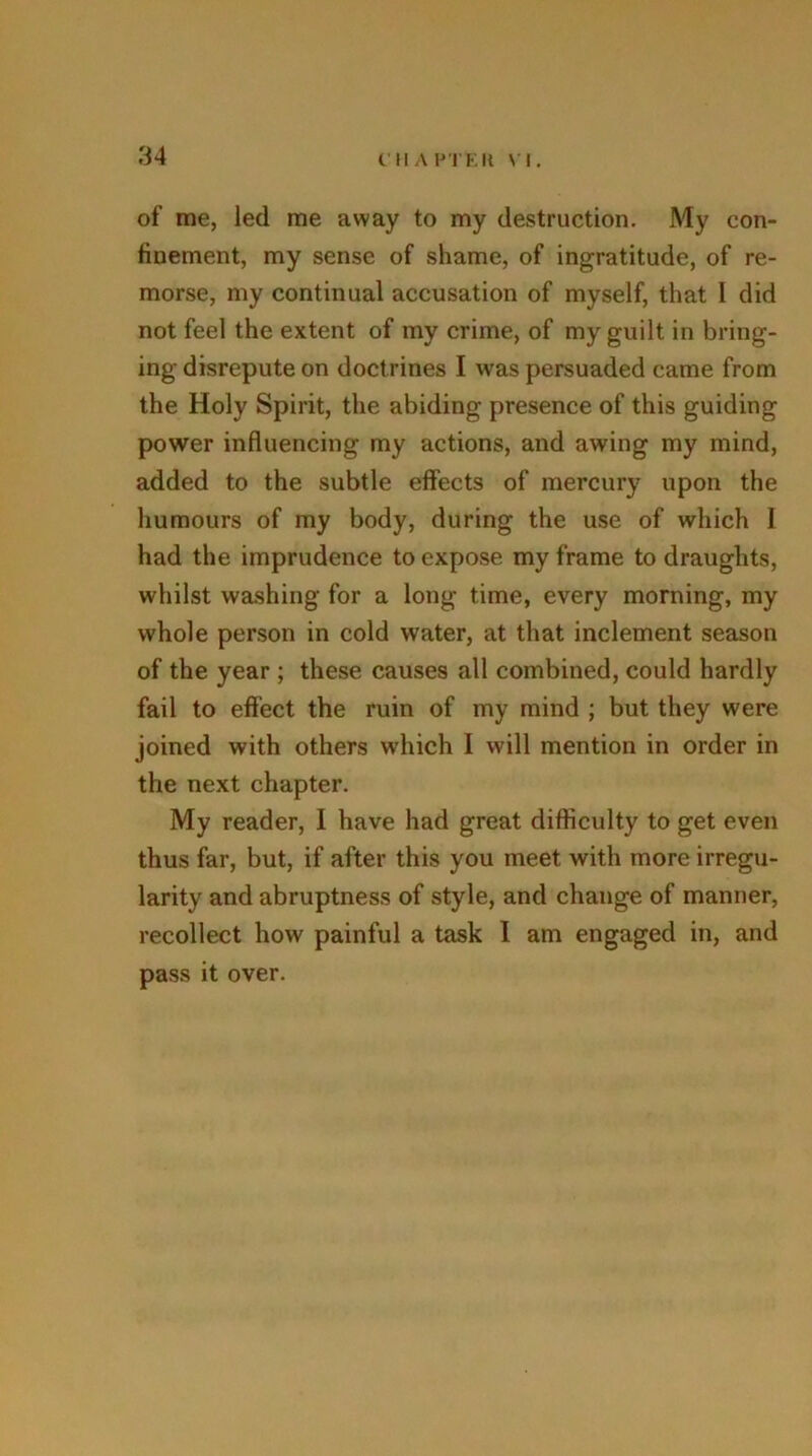 of me, led me away to my destruction. My con- finement, my sense of shame, of ingratitude, of re- morse, my continual accusation of myself, that I did not feel the extent of my crime, of my guilt in bring- ing disrepute on doctrines I was persuaded came from the Holy Spirit, the abiding presence of this guiding power influencing my actions, and awing my mind, added to the subtle effects of mercury upon the humours of my body, during the use of which 1 had the imprudence to expose my frame to draughts, whilst washing for a long time, every morning, my whole person in cold water, at that inclement season of the year ; these causes all combined, could hardly fail to effect the ruin of my mind ; but they were joined with others which I will mention in order in the next chapter. My reader, I have had great difficulty to get even thus far, but, if after this you meet with more irregu- larity and abruptness of style, and change of manner, recollect how painful a task I am engaged in, and pass it over.