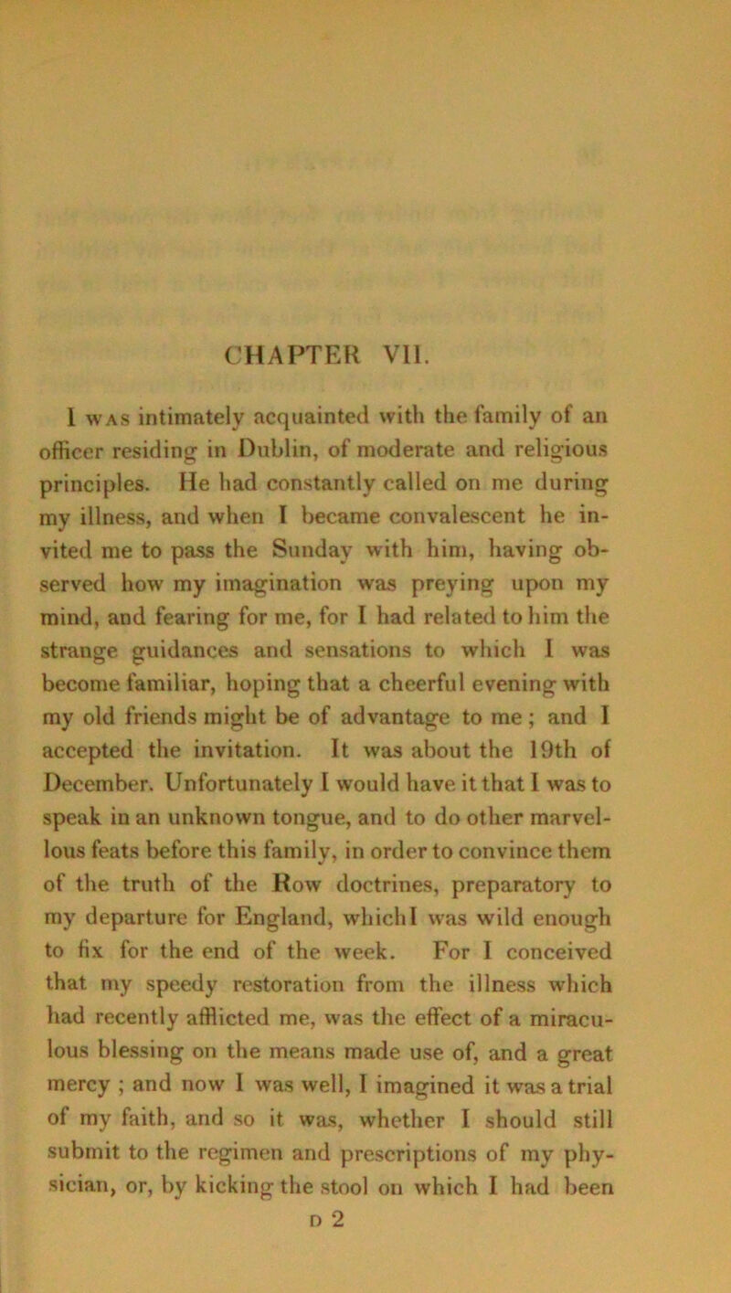 I was intimately acquainted with the family of an officer residing in Dublin, of moderate and religious principles. He had constantly called on me during my illness, and when I became convalescent he in- vited me to pass the Sunday with him, having ob- served how my imagination was preying upon my mind, and fearing for me, for I had related to him the strange guidances and sensations to which I was become familiar, hoping that a cheerful evening with my old friends might be of advantage to me; and I accepted the invitation. It was about the 19th of December. Unfortunately I would have it that I was to speak in an unknown tongue, and to do other marvel- lous feats before this family, in order to convince them of the truth of the Row doctrines, preparatory to my departure for England, which 1 was wild enough to fix for the end of the week. For I conceived that my speedy restoration from the illness which had recently afflicted me, was the effect of a miracu- lous blessing on the means made use of, and a great mercy ; and now 1 was well, I imagined it was a trial of my faith, and so it was, whether I should still submit to the regimen and prescriptions of my phy- sician, or, by kicking the stool on which I had been n 2