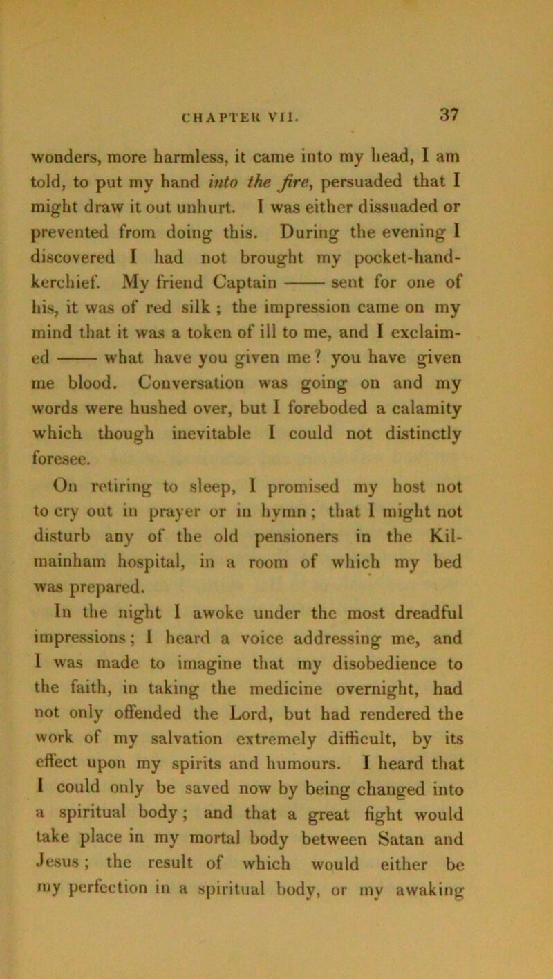 wonders, more harmless, it came into my head, I am told, to put my hand into the jire, persuaded that I might draw it out unhurt. I was either dissuaded or prevented from doing this. During the evening I discovered I had not brought my pocket-hand- kerchief. My friend Captain sent for one of his, it was of red silk ; the impression came on my mind that it was a token of ill to me, and 1 exclaim- ed what have you given me ? you have given me blood. Conversation was going on and my words were hushed over, but I foreboded a calamity which though inevitable I could not distinctly foresee. On retiring to sleep, 1 promised my host not to cry out in prayer or in hymn ; that 1 might not disturb any of the old pensioners in the Kil- mainham hospital, in a room of which my bed was prepared. In the night I awoke under the most dreadful impressions; I heard a voice addressing me, and l was made to imagine that my disobedience to the faith, in taking the medicine overnight, had not only offended the Lord, but had rendered the work of my salvation extremely difficult, by its effect upon my spirits and humours. 1 heard that I could only be saved now by being changed into a spiritual body; and that a great fight would take place in my mortal body between Satan and Jesus; the result of which would either be my perfection in a spiritual body, or my awaking