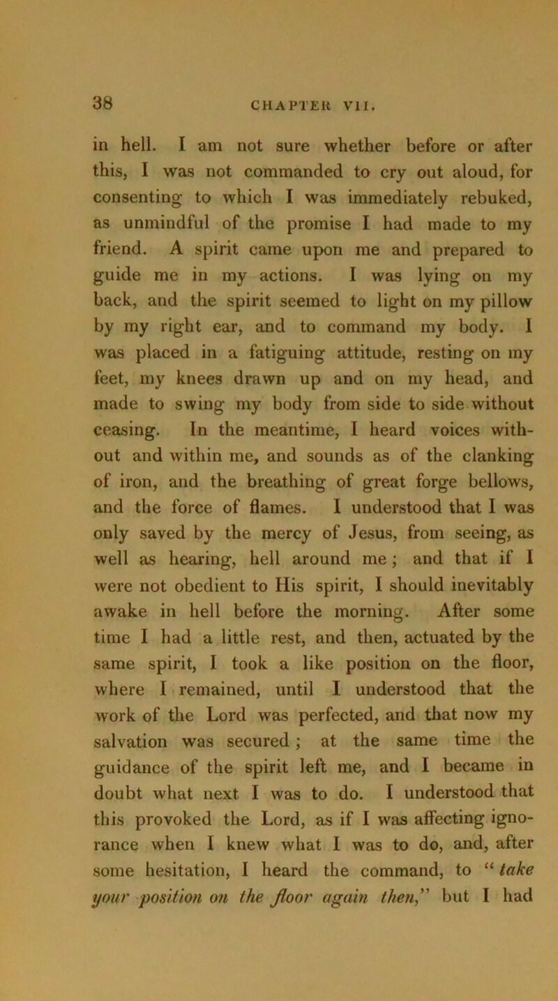 in hell. I am not sure whether before or after this, I was not commanded to cry out aloud, for consenting to which I was immediately rebuked, as unmindful of the promise I had made to my friend. A spirit came upon me and prepared to guide me in my actions. I was lying on my back, and the spirit seemed to light on my pillow by my right ear, and to command my body. I was placed in a fatiguing attitude, resting on my feet, my knees drawn up and on my head, and made to swing my body from side to side without ceasing. In the meantime, I heard voices with- out and within me, and sounds as of the clanking of iron, and the breathing of great forge bellows, and the force of flames. I understood that 1 was only saved by the mercy of Jesus, from seeing, as well as hearing, hell around me; and that if I were not obedient to His spirit, I should inevitably awake in hell before the morning. After some time I had a little rest, and then, actuated by the same spirit, I took a like position on the floor, where I remained, until I understood that the work of the Lord was perfected, and that now my salvation was secured ; at the same time the guidance of the spirit left me, and I became in doubt what next I was to do. I understood that this provoked the Lord, as if I was affecting igno- rance when I knew what I was to do, and, after some hesitation, I heard the command, to “ take your position on the Jloor again then, but I had