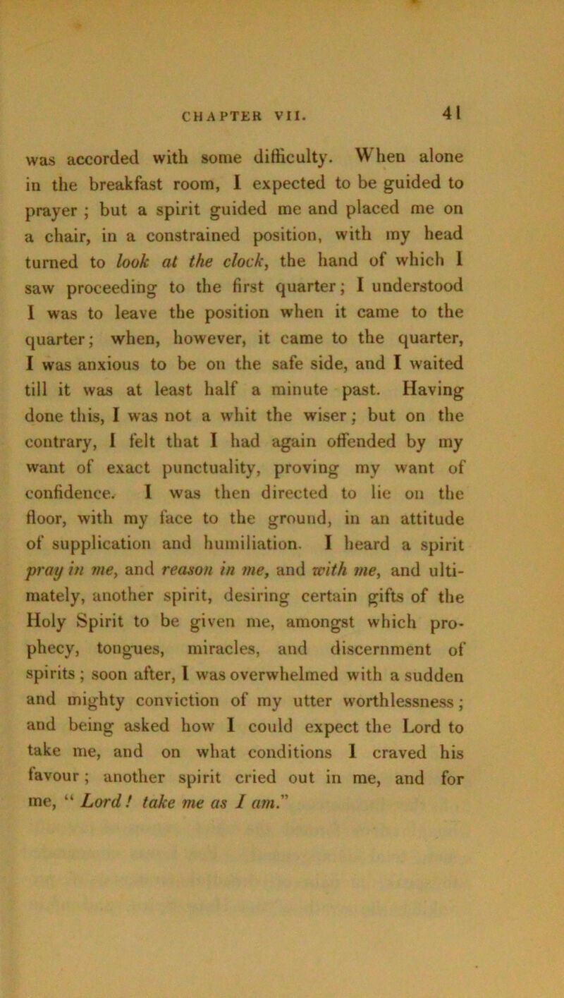 41 was accorded with some difficulty. When alone in the breakfast room, 1 expected to be guided to prayer ; but a spirit guided me and placed me on a chair, in a constrained position, with my head turned to look at the clock, the hand of which 1 saw proceeding to the first quarter; I understood I was to leave the position when it came to the quarter; when, however, it came to the quarter, I was anxious to be on the safe side, and I waited till it was at least half a minute past. Having done this, I was not a whit the wiser; but on the contrary, I felt that I had again offended by my want of exact punctuality, proving my want of confidence. 1 was then directed to lie on the floor, with my face to the ground, in an attitude of supplication and humiliation. I heard a spirit pray in me, and reason in me, and with me, and ulti- mately, another spirit, desiring certain gifts of the Holy Spirit to be given me, amongst which pro- phecy, tongues, miracles, and discernment of spirits; soon after, l was overwhelmed with a sudden and mighty conviction of my utter worthlessness; and being asked how I could expect the Lord to take me, and on what conditions 1 craved his favour; another spirit cried out in me, and for me, “ Lord! take me as I am.