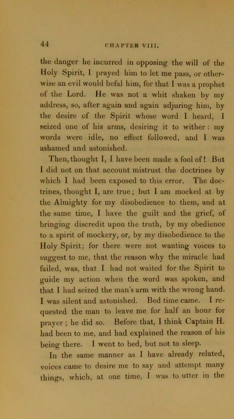 the danger he incurred in opposing the will of the Holy Spirit, I prayed him to let me pass, or other- wise an evil would befal him, for that I was a prophet of the Lord. He was not a whit shaken by my address, so, after again and again adjuring him, by the desire of the Spirit whose word I heard, I seized one of his arms, desiring it to wither : my words were idle, no effect followed, and I was ashamed and astonished. Then, thought I, I have been made a fool of! But I did not on that account mistrust the doctrines by which I had been exposed to this error. The doc- trines, thought I, are true; but I am mocked at by the Almighty for my disobedience to them, and at the same time, I have the guilt and the grief, of bringing discredit upon the truth, by my obedience to a spirit of mockery, or, by my disobedience to the Holy Spirit; for there were not wanting voices to suggest to me, that the reason why the miracle had failed, was, that I had not waited for the Spirit to guide my action when the word was spoken, and that I had seized the man’s arm with the wrong hand. I was silent and astonished. Bed time came. I re- quested the man to leave me for half an hour for prayer ; he did so. Before that, I think Captain H. bad been to me, and had explained the reason of his being there. I went to bed, but not to sleep. In the same manner as I have already related, voices came to desire me to say and attempt many things, which, at one time, I was to utter in the