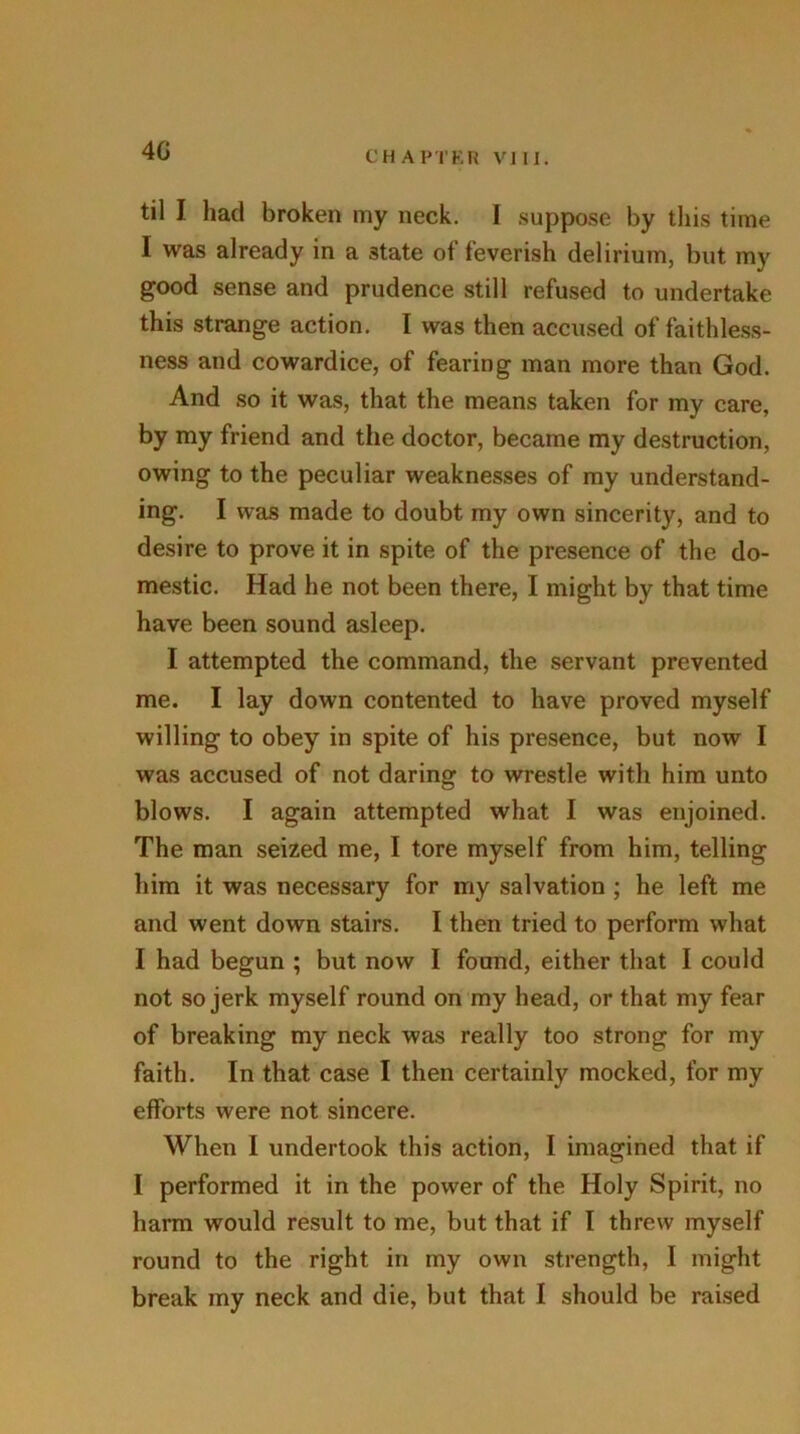 40 til I had broken my neck. I suppose by this time I was already in a state of feverish delirium, but my good sense and prudence still refused to undertake this strange action. I was then accused of faithless- ness and cowardice, of fearing man more than God. And so it was, that the means taken for my care, by my friend and the doctor, became my destruction, owing to the peculiar weaknesses of my understand- ing. I was made to doubt my own sincerity, and to desire to prove it in spite of the presence of the do- mestic. Had he not been there, I might by that time have been sound asleep. I attempted the command, the servant prevented me. I lay down contented to have proved myself willing to obey in spite of his presence, but now I was accused of not daring to wrestle with him unto blows. I again attempted what I was enjoined. The man seized me, I tore myself from him, telling him it was necessary for my salvation ; he left me and went down stairs. I then tried to perform what I had begun ; but now I found, either that I could not so jerk myself round on my head, or that my fear of breaking my neck was really too strong for my faith. In that case I then certainly mocked, for my efforts were not sincere. When I undertook this action, I imagined that if I performed it in the power of the Holy Spirit, no harm would result to me, but that if I threw myself round to the right in my own strength, I might break my neck and die, but that I should be raised